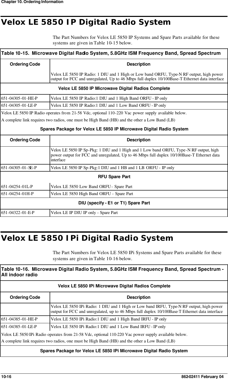 Chapter 10. Ordering Information 10-16    862-02411 February 04 Velox LE 5850 IP Digital Radio System The Part Numbers for Velox LE 5850 IP Systems and Spare Parts available for these systems are given in Table 10-15 below. Table 10 -15.  Microwave Digital Radio System, 5.8GHz ISM Frequency Band, Spread Spectrum  Ordering Code Description  Velox LE 5850 IP Radio: 1 DIU and 1 High or Low band ORFU, Type-N RF output, high power output for FCC and unregulated, Up to 46 Mbps full duplex 10/100Base-T Ethernet data interface Velox LE 5850 IP Microwave Digital Radios Complete 651-04305-01-HE-P Velox LE 5850 IP Radio:1 DIU and 1 High Band ORFU - IP only 651-04305-01-LE-P Velox LE 5850 IP Radio:1 DIU and 1 Low Band ORFU - IP only  Velox LE 5850 IP Radio operates from 21-58 Vdc, optional 110-220 Vac power supply available below. A complete link requires two radios, one must be High Band (HB) and the other a Low Band (LB) Spares Package for Velox LE 5850 IP Microwave Digital Radio System  Ordering Code Description  Velox LE 5850 IP Sp-Pkg: 1 DIU and 1 High and 1 Low band ORFU, Type-N RF output, high power output for FCC and unregulated, Up to 46 Mbps full duplex 10/100Base-T Ethernet data interface 651-04305-01-SE -P Velox LE 5850 IP Sp-Pkg:1 DIU and 1 HB and 1 LB ORFU - IP only RFU Spare Part 651-04254-01L-P Velox LE 5850 Low Band ORFU - Spare Part 651-04254-01H-P Velox LE 5850 High Band ORFU - Spare Part DIU (specify - E1 or T1) Spare Part 651-04322-01-E-P Velox LE IP DIU IP only - Spare Part Velox LE 5850 IPi Digital Radio System The Part Numbers for Velox LE 5850 IPi Systems and Spare Parts available for these systems are given in Table 10-16 below. Table 10 -16.  Microwave Digital Radio System, 5.8GHz ISM Frequency Band, Spread Spectrum - All indoor radio  Velox LE 5850 IPi Microwave Digital Radios Complete Ordering Code Description  Velox LE 5850 IPi Radio: 1 DIU and 1 High or Low band IRFU, Type-N RF output, high power output for FCC and unregulated, up to 46 Mbps full duplex 10/100Base-T Ethernet data interface 651-04385-01-HE-P Velox LE 5850 IPi Radio:1 DIU and 1 High Band IRFU - IP only  651-04385-01-LE-P Velox LE 5850 IPi Radio:1 DIU and 1 Low Band IRFU - IP only  Velox LE 5850 IPi Radio operates from 21-58 Vdc, optional 110-220 Vac power supply available below. A complete link requires two radios, one must be High Band (HB) and the other a Low Band (LB) Spares Package for Velox LE 5850 IPi Microwave Digital Radio System 