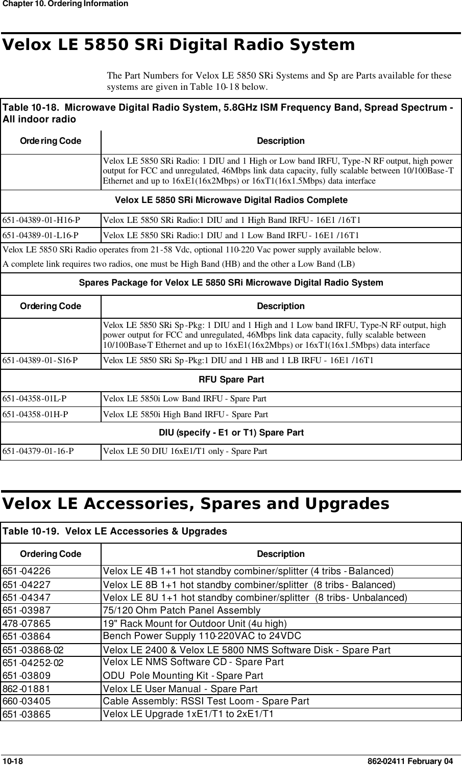 Chapter 10. Ordering Information 10-18    862-02411 February 04 Velox LE 5850 SRi Digital Radio System The Part Numbers for Velox LE 5850 SRi Systems and Sp are Parts available for these systems are given in Table 10-18 below. Table 10 -18.  Microwave Digital Radio System, 5.8GHz ISM Frequency Band, Spread Spectrum - All indoor radio  Orde ring Code Description  Velox LE 5850 SRi Radio: 1 DIU and 1 High or Low band IRFU, Type-N RF output, high power output for FCC and unregulated, 46Mbps link data capacity, fully scalable between 10/100Base-T Ethernet and up to 16xE1(16x2Mbps) or 16xT1(16x1.5Mbps) data interface Velox LE 5850 SRi Microwave Digital Radios Complete 651-04389-01-H16-P Velox LE 5850 SRi Radio:1 DIU and 1 High Band IRFU - 16E1 /16T1 651-04389-01-L16-P Velox LE 5850 SRi Radio:1 DIU and 1 Low Band IRFU - 16E1 /16T1 Velox LE 5850 SRi Radio operates from 21-58 Vdc, optional 110-220 Vac power supply available below.  A complete link requires two radios, one must be High Band (HB) and the other a Low Band (LB) Spares Package for Velox LE 5850 SRi Microwave Digital Radio System  Ordering Code Description  Velox LE 5850 SRi Sp -Pkg: 1 DIU and 1 High and 1 Low band IRFU, Type-N RF output, high power output for FCC and unregulated, 46Mbps link data capacity, fully scalable between 10/100Base-T Ethernet and up to 16xE1(16x2Mbps) or 16xT1(16x1.5Mbps) data interface 651-04389-01-S16-P Velox LE 5850 SRi Sp -Pkg:1 DIU and 1 HB and 1 LB IRFU - 16E1 /16T1 RFU Spare Part 651-04358-01L-P Velox LE 5850i Low Band IRFU - Spare Part 651-04358-01H-P Velox LE 5850i High Band IRFU - Spare Part DIU (specify - E1 or T1) Spare Part 651-04379-01-16-P Velox LE 50 DIU 16xE1/T1 only - Spare Part Velox LE Accessories, Spares and Upgrades Table 10 -19.  Velox LE Accessories &amp; Upgrades Ordering Code Description 651 -04226 Velox LE 4B 1+1 hot standby combiner/splitter (4 tribs - Balanced) 651 -04227 Velox LE 8B 1+1 hot standby combiner/splitter  (8 tribs - Balanced) 651 -04347 Velox LE 8U 1+1 hot standby combiner/splitter  (8 tribs - Unbalanced) 651 -03987 75/120 Ohm Patch Panel Assembly 478 -07865 19&quot; Rack Mount for Outdoor Unit (4u high) 651 -03864 Bench Power Supply 110-220VAC to 24VDC 651 -03868-02 Velox LE 2400 &amp; Velox LE 5800 NMS Software Disk - Spare Part 651 -04252-02 Velox LE NMS Software CD - Spare Part 651 -03809 ODU  Pole Mounting Kit - Spare Part 862 -01881 Velox LE User Manual - Spare Part 660 -03405 Cable Assembly: RSSI Test Loom - Spare Part 651 -03865 Velox LE Upgrade 1xE1/T1 to 2xE1/T1 