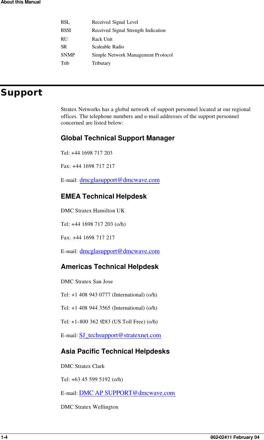 About this Manual 1-4    862-02411 February 04 RSL Received Signal Level RSSI Received Signal Strength Indication RU Rack Unit SR Scaleable Radio  SNMP Simple Network Management Protocol Trib Tributary Support Stratex Networks has a global network of support personnel located at our regional offices. The telephone numbers and e-mail addresses of the support personnel concerned are listed below: Global Technical Support Manager Tel: +44 1698 717 203 Fax: +44 1698 717 217 E-mail: dmcglasupport@dmcwave.com  EMEA Technical Helpdesk DMC Stratex Hamilton UK Tel: +44 1698 717 203 (o/h) Fax: +44 1698 717 217 E-mail: dmcglasupport@dmcwave.com Americas Technical Helpdesk DMC Stratex San Jose Tel: +1 408 943 0777 (International) (o/h) Tel: +1 408 944 3565 (International) (o/h) Tel: +1-800 362 9283 (US Toll Free) (o/h) E-mail: SJ_techsupport@stratexnet.com  Asia Pacific Technical Helpdesks DMC Stratex Clark Tel: +63 45 599 5192 (o/h) E-mail: DMC AP SUPPORT@dmcwave.com DMC Stratex Wellington 