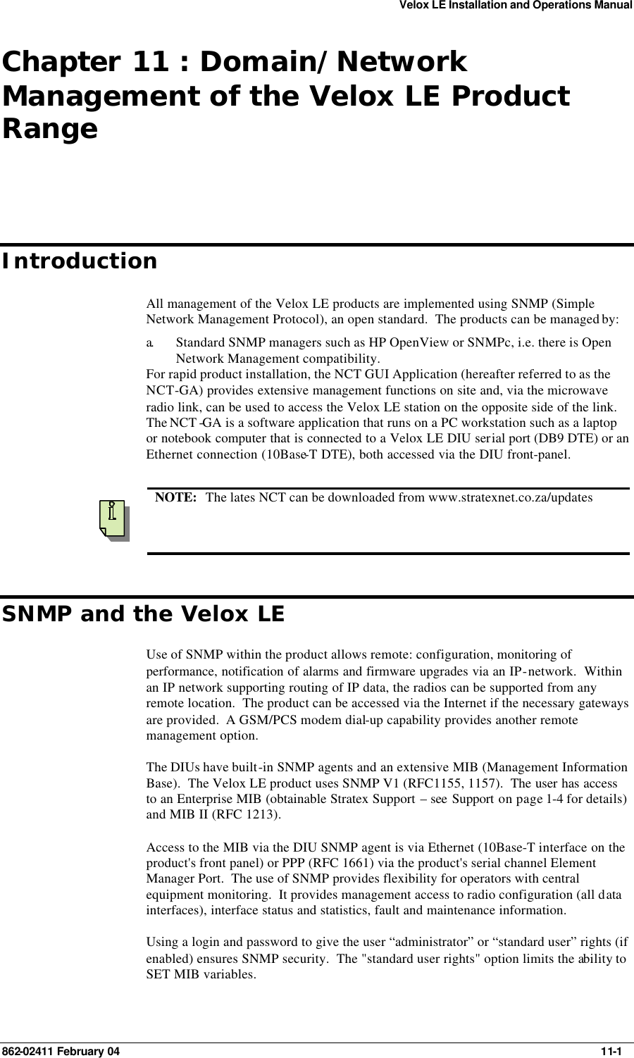 Velox LE Installation and Operations Manual 862-02411 February 04     11-1 Chapter 11 : Domain/Network Management of the Velox LE Product Range Introduction All management of the Velox LE products are implemented using SNMP (Simple Network Management Protocol), an open standard.  The products can be managed by:  a.  Standard SNMP managers such as HP OpenView or SNMPc, i.e. there is Open Network Management compatibility. For rapid product installation, the NCT GUI Application (hereafter referred to as the NCT-GA) provides extensive management functions on site and, via the microwave radio link, can be used to access the Velox LE station on the opposite side of the link.   The NCT -GA is a software application that runs on a PC workstation such as a laptop or notebook computer that is connected to a Velox LE DIU serial port (DB9 DTE) or an Ethernet connection (10Base-T DTE), both accessed via the DIU front-panel.     NOTE:   The lates NCT can be downloaded from www.stratexnet.co.za/updates SNMP and the Velox LE Use of SNMP within the product allows remote: configuration, monitoring of performance, notification of alarms and firmware upgrades via an IP-network.  Within an IP network supporting routing of IP data, the radios can be supported from any remote location.  The product can be accessed via the Internet if the necessary gateways are provided.  A GSM/PCS modem dial-up capability provides another remote management option.   The DIUs have built-in SNMP agents and an extensive MIB (Management Information Base).  The Velox LE product uses SNMP V1 (RFC1155, 1157).  The user has access to an Enterprise MIB (obtainable Stratex Support – see Support on page 1-4 for details) and MIB II (RFC 1213). Access to the MIB via the DIU SNMP agent is via Ethernet (10Base-T interface on the product&apos;s front panel) or PPP (RFC 1661) via the product&apos;s serial channel Element Manager Port.  The use of SNMP provides flexibility for operators with central equipment monitoring.  It provides management access to radio configuration (all data interfaces), interface status and statistics, fault and maintenance information.   Using a login and password to give the user “administrator” or “standard user” rights (if enabled) ensures SNMP security.  The &quot;standard user rights&quot; option limits the ability to SET MIB variables.     