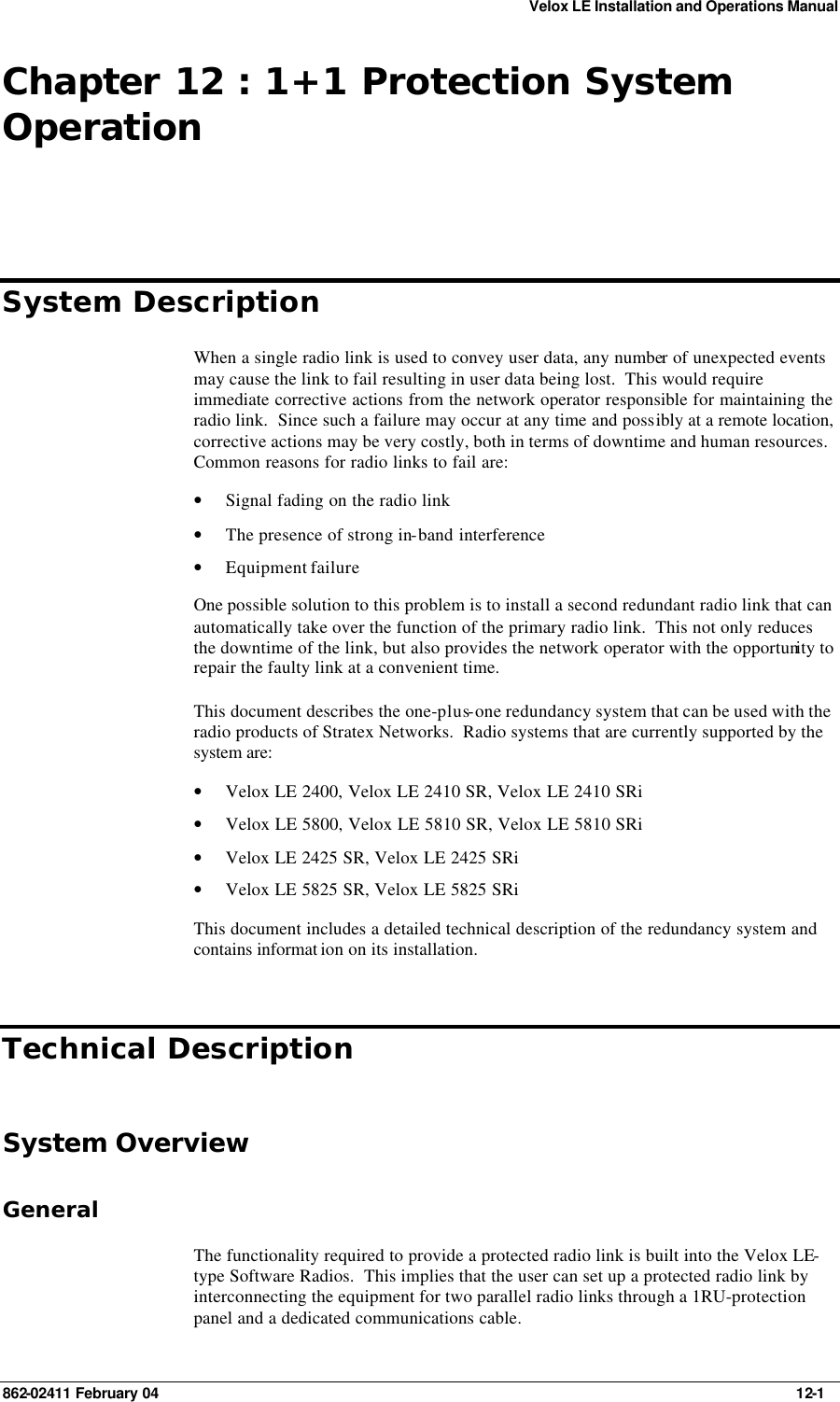 Velox LE Installation and Operations Manual 862-02411 February 04     12-1 Chapter 12 : 1+1 Protection System Operation System Description When a single radio link is used to convey user data, any number of unexpected events may cause the link to fail resulting in user data being lost.  This would require immediate corrective actions from the network operator responsible for maintaining the radio link.  Since such a failure may occur at any time and possibly at a remote location, corrective actions may be very costly, both in terms of downtime and human resources.  Common reasons for radio links to fail are: • Signal fading on the radio link • The presence of strong in-band interference • Equipment failure One possible solution to this problem is to install a second redundant radio link that can automatically take over the function of the primary radio link.  This not only reduces the downtime of the link, but also provides the network operator with the opportunity to repair the faulty link at a convenient time. This document describes the one-plus-one redundancy system that can be used with the radio products of Stratex Networks.  Radio systems that are currently supported by the system are: • Velox LE 2400, Velox LE 2410 SR, Velox LE 2410 SRi • Velox LE 5800, Velox LE 5810 SR, Velox LE 5810 SRi • Velox LE 2425 SR, Velox LE 2425 SRi • Velox LE 5825 SR, Velox LE 5825 SRi This document includes a detailed technical description of the redundancy system and contains informat ion on its installation. Technical Description System Overview General The functionality required to provide a protected radio link is built into the Velox LE-type Software Radios.  This implies that the user can set up a protected radio link by interconnecting the equipment for two parallel radio links through a 1RU-protection panel and a dedicated communications cable. 