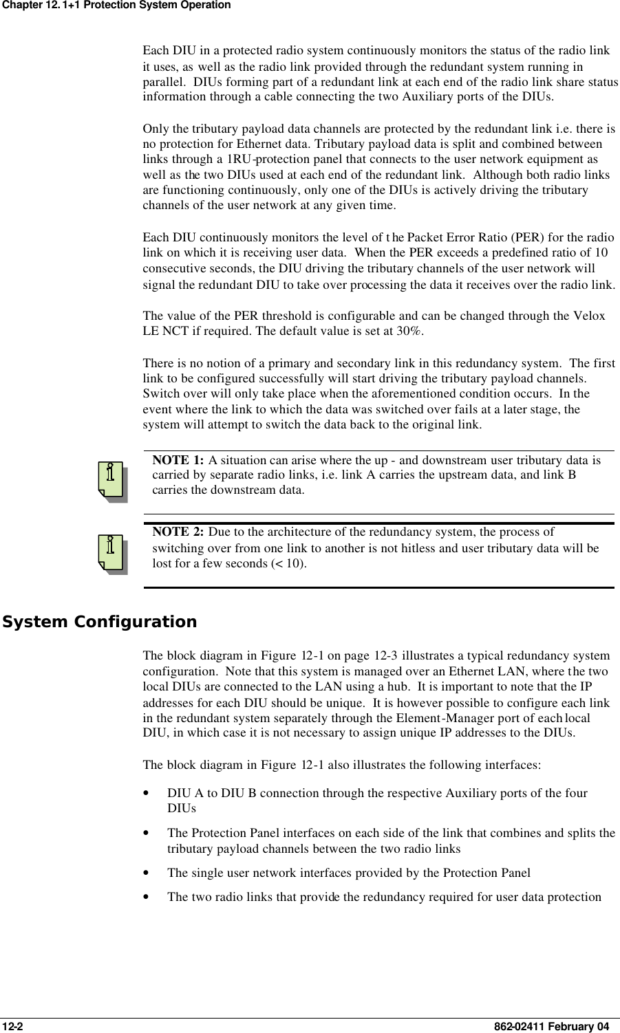 Chapter 12. 1+1 Protection System Operation 12-2    862-02411 February 04 Each DIU in a protected radio system continuously monitors the status of the radio link it uses, as well as the radio link provided through the redundant system running in parallel.  DIUs forming part of a redundant link at each end of the radio link share status information through a cable connecting the two Auxiliary ports of the DIUs. Only the tributary payload data channels are protected by the redundant link i.e. there is no protection for Ethernet data. Tributary payload data is split and combined between links through a 1RU-protection panel that connects to the user network equipment as well as the two DIUs used at each end of the redundant link.  Although both radio links are functioning continuously, only one of the DIUs is actively driving the tributary channels of the user network at any given time. Each DIU continuously monitors the level of t he Packet Error Ratio (PER) for the radio link on which it is receiving user data.  When the PER exceeds a predefined ratio of 10 consecutive seconds, the DIU driving the tributary channels of the user network will signal the redundant DIU to take over processing the data it receives over the radio link. The value of the PER threshold is configurable and can be changed through the Velox LE NCT if required. The default value is set at 30%. There is no notion of a primary and secondary link in this redundancy system.  The first link to be configured successfully will start driving the tributary payload channels.  Switch over will only take place when the aforementioned condition occurs.  In the event where the link to which the data was switched over fails at a later stage, the system will attempt to switch the data back to the original link.    NOTE 1: A situation can arise where the up - and downstream user tributary data is carried by separate radio links, i.e. link A carries the upstream data, and link B carries the downstream data.  NOTE 2: Due to the architecture of the redundancy system, the process of switching over from one link to another is not hitless and user tributary data will be lost for a few seconds (&lt; 10). System Configuration The block diagram in Figure 12 -1 on page 12-3 illustrates a typical redundancy system configuration.  Note that this system is managed over an Ethernet LAN, where the two local DIUs are connected to the LAN using a hub.  It is important to note that the IP addresses for each DIU should be unique.  It is however possible to configure each link in the redundant system separately through the Element-Manager port of each local DIU, in which case it is not necessary to assign unique IP addresses to the DIUs. The block diagram in Figure 12 -1 also illustrates the following interfaces: • DIU A to DIU B connection through the respective Auxiliary ports of the four DIUs • The Protection Panel interfaces on each side of the link that combines and splits the tributary payload channels between the two radio links • The single user network interfaces provided by the Protection Panel • The two radio links that provide the redundancy required for user data protection 