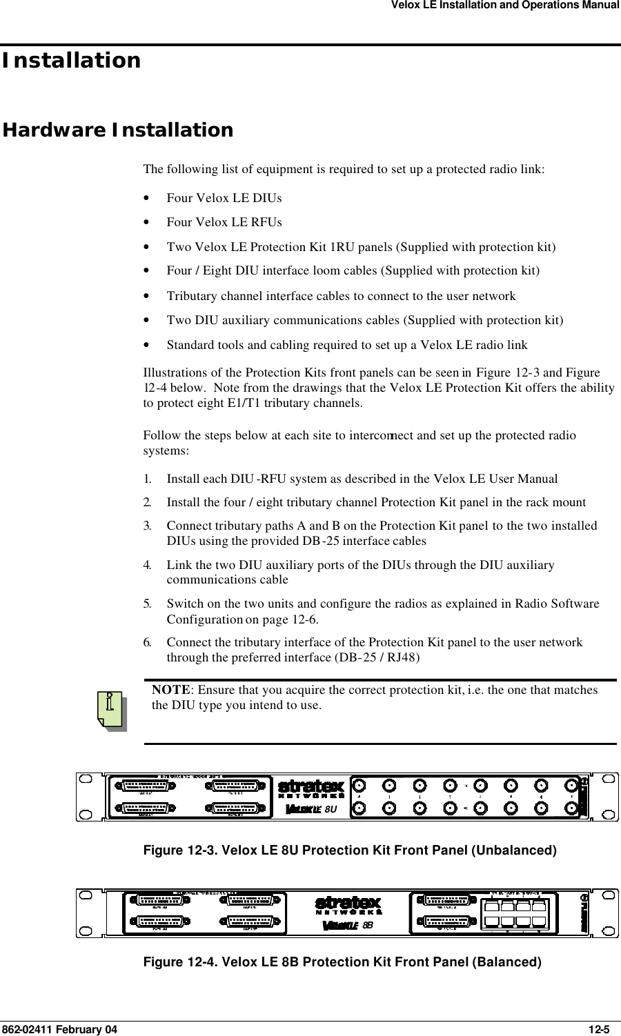 Velox LE Installation and Operations Manual 862-02411 February 04     12-5 Installation Hardware Installation The following list of equipment is required to set up a protected radio link: • Four Velox LE DIUs • Four Velox LE RFUs • Two Velox LE Protection Kit 1RU panels (Supplied with protection kit) • Four / Eight DIU interface loom cables (Supplied with protection kit) • Tributary channel interface cables to connect to the user network • Two DIU auxiliary communications cables (Supplied with protection kit) • Standard tools and cabling required to set up a Velox LE radio link Illustrations of the Protection Kits front panels can be seen in  Figure 12-3 and Figure 12 -4 below.  Note from the drawings that the Velox LE Protection Kit offers the ability to protect eight E1/T1 tributary channels. Follow the steps below at each site to interconnect and set up the protected radio systems: 1.  Install each DIU -RFU system as described in the Velox LE User Manual 2.  Install the four / eight tributary channel Protection Kit panel in the rack mount  3.  Connect tributary paths A and B on the Protection Kit panel to the two installed DIUs using the provided DB-25 interface cables 4.  Link the two DIU auxiliary ports of the DIUs through the DIU auxiliary communications cable 5.  Switch on the two units and configure the radios as explained in Radio Software Configuration on page 12-6. 6.  Connect the tributary interface of the Protection Kit panel to the user network through the preferred interface (DB-25 / RJ48)    NOTE: Ensure that you acquire the correct protection kit, i.e. the one that matches the DIU type you intend to use. 8U Figure 12-3. Velox LE 8U Protection Kit Front Panel (Unbalanced) 8B  Figure 12-4. Velox LE 8B Protection Kit Front Panel (Balanced) 