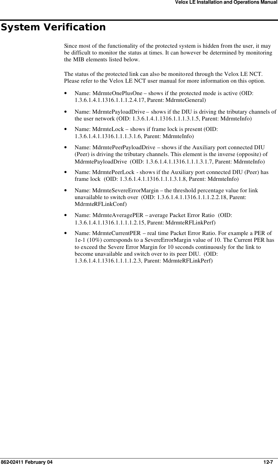 Velox LE Installation and Operations Manual 862-02411 February 04     12-7 System Verification Since most of the functionality of the protected system is hidden from the user, it may be difficult to monitor the status at times. It can however be determined by monitoring the MIB elements listed below. The status of the protected link can also be monitored through the Velox LE NCT.  Please refer to the Velox LE NCT user manual for more information on this option. • Name: MdrmteOnePlusOne – shows if the protected mode is active (OID: 1.3.6.1.4.1.1316.1.1.1.2.4.17, Parent: MdrmteGeneral) • Name: MdrmtePayloadDrive – shows if the DIU is driving the tributary channels of the user network (OID: 1.3.6.1.4.1.1316.1.1.1.3.1.5, Parent: MdrmteInfo) • Name: MdrmteLock – shows if frame lock is present (OID: 1.3.6.1.4.1.1316.1.1.1.3.1.6, Parent: MdrmteInfo) • Name: MdrmtePeerPayloadDrive – shows if the Auxiliary port connected DIU (Peer) is driving the tributary channels. This element is the inverse (opposite) of MdrmtePayloadDrive  (OID: 1.3.6.1.4.1.1316.1.1.1.3.1.7, Parent: MdrmteInfo) • Name: MdrmtePeerLock - shows if the Auxiliary port connected DIU (Peer) has frame lock  (OID: 1.3.6.1.4.1.1316.1.1.1.3.1.8, Parent: MdrmteInfo) • Name: MdrmteSevereErrorMargin – the threshold percentage value for link unavailable to switch over  (OID: 1.3.6.1.4.1.1316.1.1.1.2.2.18, Parent: MdrmteRFLinkConf) • Name: MdrmteAveragePER – average Packet Error Ratio  (OID: 1.3.6.1.4.1.1316.1.1.1.1.2.15, Parent: MdrmteRFLinkPerf) • Name: MdrmteCurrentPER – real time Packet Error Ratio. For example a PER of 1e-1 (10%) corresponds to a SevereErrorMargin value of 10. The Current PER has to exceed the Severe Error Margin for 10 seconds continuously for the link to become unavailable and switch over to its peer DIU.  (OID: 1.3.6.1.4.1.1316.1.1.1.1.2.3, Parent: MdrmteRFLinkPerf) 