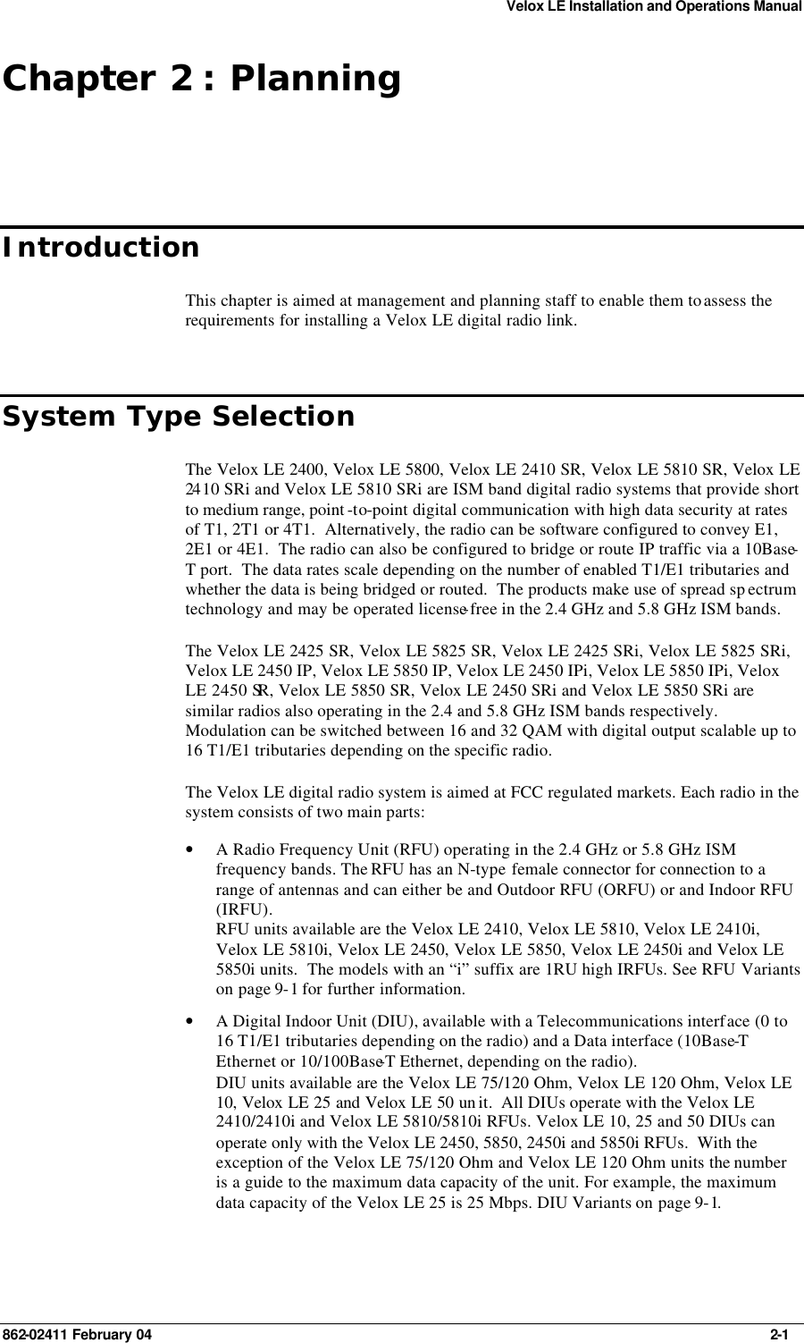 Velox LE Installation and Operations Manual 862-02411 February 04     2-1 Chapter 2 : Planning Introduction This chapter is aimed at management and planning staff to enable them to assess the requirements for installing a Velox LE digital radio link. System Type Selection The Velox LE 2400, Velox LE 5800, Velox LE 2410 SR, Velox LE 5810 SR, Velox LE 24 10 SRi and Velox LE 5810 SRi are ISM band digital radio systems that provide short to medium range, point -to-point digital communication with high data security at rates of T1, 2T1 or 4T1.  Alternatively, the radio can be software configured to convey E1, 2E1 or 4E1.  The radio can also be configured to bridge or route IP traffic via a 10Base-T port.  The data rates scale depending on the number of enabled T1/E1 tributaries and whether the data is being bridged or routed.  The products make use of spread sp ectrum technology and may be operated license-free in the 2.4 GHz and 5.8 GHz ISM bands. The Velox LE 2425 SR, Velox LE 5825 SR, Velox LE 2425 SRi, Velox LE 5825 SRi, Velox LE 2450 IP, Velox LE 5850 IP, Velox LE 2450 IPi, Velox LE 5850 IPi, Velox LE 2450 SR, Velox LE 5850 SR, Velox LE 2450 SRi and Velox LE 5850 SRi are similar radios also operating in the 2.4 and 5.8 GHz ISM bands respectively.  Modulation can be switched between 16 and 32 QAM with digital output scalable up to 16 T1/E1 tributaries depending on the specific radio. The Velox LE digital radio system is aimed at FCC regulated markets. Each radio in the system consists of two main parts: • A Radio Frequency Unit (RFU) operating in the 2.4 GHz or 5.8 GHz ISM frequency bands. The RFU has an N-type female connector for connection to a range of antennas and can either be and Outdoor RFU (ORFU) or and Indoor RFU (IRFU). RFU units available are the Velox LE 2410, Velox LE 5810, Velox LE 2410i, Velox LE 5810i, Velox LE 2450, Velox LE 5850, Velox LE 2450i and Velox LE 5850i units.  The models with an “i” suffix are 1RU high IRFUs. See RFU Variants on page 9-1 for further information. • A Digital Indoor Unit (DIU), available with a Telecommunications interface (0 to 16 T1/E1 tributaries depending on the radio) and a Data interface (10Base-T Ethernet or 10/100Base-T Ethernet, depending on the radio). DIU units available are the Velox LE 75/120 Ohm, Velox LE 120 Ohm, Velox LE 10, Velox LE 25 and Velox LE 50 un it.  All DIUs operate with the Velox LE 2410/2410i and Velox LE 5810/5810i RFUs. Velox LE 10, 25 and 50 DIUs can operate only with the Velox LE 2450, 5850, 2450i and 5850i RFUs.  With the exception of the Velox LE 75/120 Ohm and Velox LE 120 Ohm units the number is a guide to the maximum data capacity of the unit. For example, the maximum data capacity of the Velox LE 25 is 25 Mbps. DIU Variants on page 9-1. 