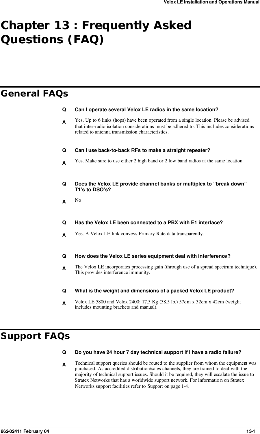 Velox LE Installation and Operations Manual 862-02411 February 04     13-1 Chapter 13 : Frequently Asked Questions (FAQ) General FAQs Q Can I operate several Velox LE radios in the same location? A Yes. Up to 6 links (hops) have been operated from a single location. Please be advised that inter-radio isolation considerations must be adhered to. This includes considerations related to antenna transmission characteristics.    Q Can I use back-to-back RFs to make a straight repeater? A Yes. Make sure to use either 2 high band or 2 low band radios at the same location.    Q Does the Velox LE provide channel banks or multiplex to “break down” T1’s to DSO’s? A No    Q Has the Velox LE been connected to a PBX with E1 interface? A Yes. A Velox LE link conveys Primary Rate data transparently.    Q How does the Velox LE series equipment deal with interference? A The Velox LE incorporates processing gain (through use of a spread spectrum technique). This provides interference immunity.    Q What is the weight and dimensions of a packed Velox LE product? A Velox LE 5800 and Velox 2400: 17.5 Kg (38.5 lb.) 57cm x 32cm x 42cm (weight includes mounting brackets and manual). Support FAQs Q Do you have 24 hour 7 day technical support if I have a radio failure? A Technical support queries should be routed to the supplier from whom the equipment was purchased. As accredited distribution/sales channels, they are trained to deal with the majority of technical support issues. Should it be required, they will escalate the issue to Stratex Networks that has a worldwide support network. For informatio n on Stratex Networks support facilities refer to Support on page 1-4.    