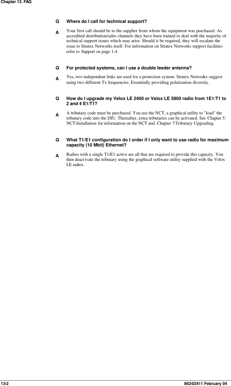 Chapter 13. FAQ  13-2    862-02411 February 04 Q Where do I call for technical support? A Your first call should be to the supplier from whom the equipment was purchased. As accredited distribution/sales channels they have been trained to deal with the majority of technical support issues which may arise. Should it be required, they will escalate the issue to Stratex Networks itself. For information on Stratex Networks support facilities refer to Support on page 1-4.    Q For protected systems, can I use a double feeder antenna?  A Yes, two independent links are used for a protection system. Stratex Networks suggest using two different Tx frequencies. Essentially providing polarization diversity.    Q How do I upgrade my Velox LE 2400 or Velox LE 5800 radio from 1E1/T1 to 2 and 4 E1/T1? A A tributary code must be purchased. You use the NCT, a graphical utility to &quot;load&quot; the tributary code into the DIU. Thereafter, extra tributaries can be activated. See Chapter 5: NCT Installation for information on the NCT and  Chapter 7:Tributary Upgrading.    Q What T1/E1 configuration do I order if I only want to use radio for maximum capacity (10 Mbit) Ethernet? A Radios with a single T1/E1 active are all that are required to provide this capacity. You then deact ivate the tributary using the graphical software utility supplied with the Velox LE radios.  