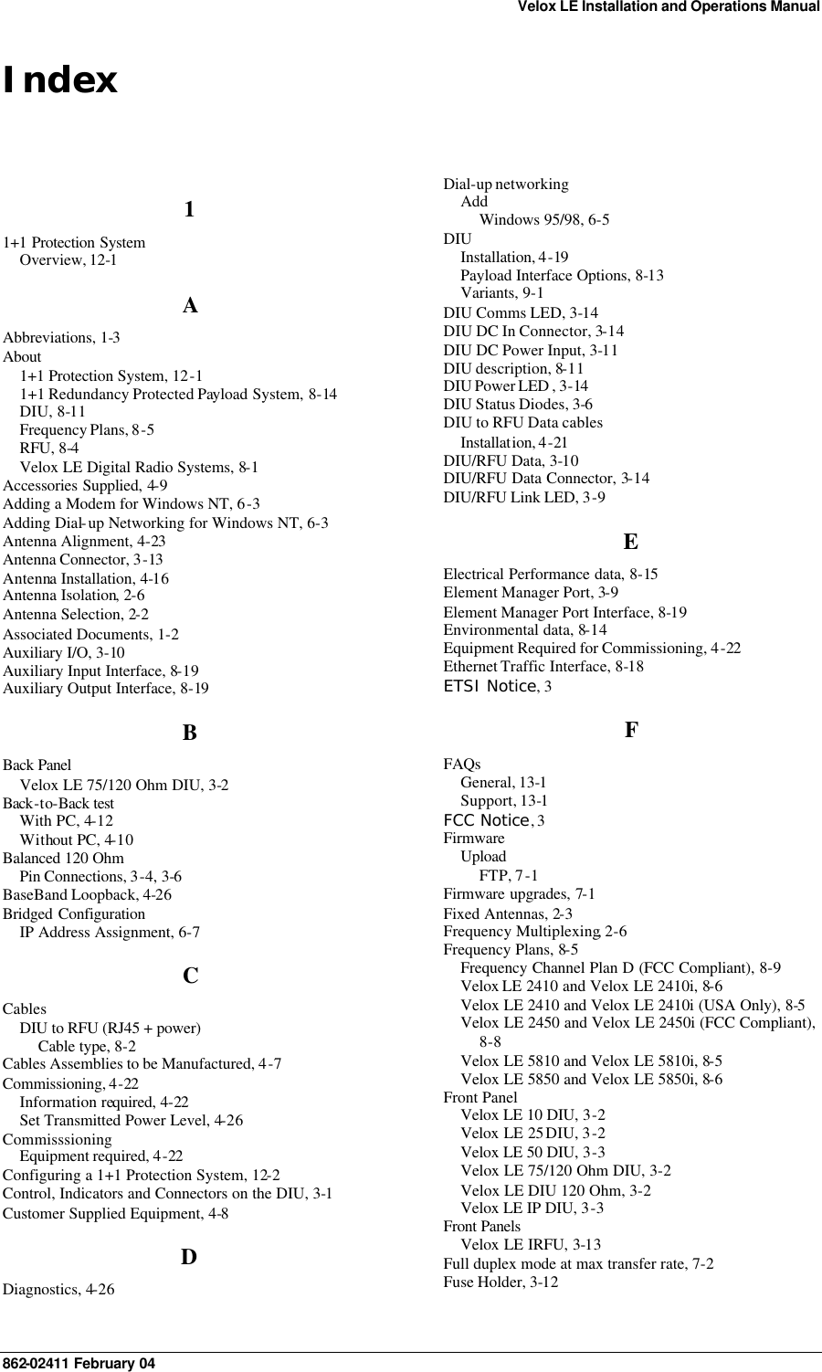 Velox LE Installation and Operations Manual 862-02411 February 04      Index 1 1+1 Protection System  Overview, 12-1 A Abbreviations, 1-3 About 1+1 Protection System, 12-1 1+1 Redundancy Protected Payload System, 8-14 DIU, 8-11 Frequency Plans, 8-5 RFU, 8-4 Velox LE Digital Radio Systems, 8-1 Accessories Supplied, 4-9 Adding a Modem for Windows NT, 6-3 Adding Dial-up Networking for Windows NT, 6-3 Antenna Alignment, 4-23 Antenna Connector, 3-13 Antenna Installation, 4-16 Antenna Isolation, 2-6 Antenna Selection, 2-2 Associated Documents, 1-2 Auxiliary I/O, 3-10 Auxiliary Input Interface, 8-19 Auxiliary Output Interface, 8-19 B Back Panel Velox LE 75/120 Ohm DIU, 3-2 Back-to-Back test  With PC, 4-12 Without PC, 4-10 Balanced 120 Ohm  Pin Connections, 3-4, 3-6 BaseBand Loopback, 4-26 Bridged Configuration IP Address Assignment, 6-7 C Cables DIU to RFU (RJ45 + power) Cable type, 8-2 Cables Assemblies to be Manufactured, 4-7 Commissioning, 4-22 Information required, 4-22 Set Transmitted Power Level, 4-26 Commisssioning Equipment required, 4-22 Configuring a 1+1 Protection System, 12-2 Control, Indicators and Connectors on the DIU, 3-1 Customer Supplied Equipment, 4-8 D Diagnostics, 4-26 Dial-up networking Add Windows 95/98, 6-5 DIU Installation, 4-19 Payload Interface Options, 8-13 Variants, 9-1 DIU Comms LED, 3-14 DIU DC In Connector, 3-14 DIU DC Power Input, 3-11 DIU description, 8-11 DIU Power LED , 3-14 DIU Status Diodes, 3-6 DIU to RFU Data cables Installation, 4-21 DIU/RFU Data, 3-10 DIU/RFU Data Connector, 3-14 DIU/RFU Link LED, 3-9 E Electrical Performance data, 8-15 Element Manager Port, 3-9 Element Manager Port Interface, 8-19 Environmental data, 8-14 Equipment Required for Commissioning, 4-22 Ethernet Traffic Interface, 8-18 ETSI Notice, 3 F FAQs General, 13-1 Support, 13-1 FCC Notice, 3 Firmware Upload FTP, 7-1 Firmware upgrades, 7-1 Fixed Antennas, 2-3 Frequency Multiplexing, 2-6 Frequency Plans, 8-5 Frequency Channel Plan D (FCC Compliant), 8-9 Velox LE 2410 and Velox LE 2410i, 8-6 Velox LE 2410 and Velox LE 2410i (USA Only), 8-5 Velox LE 2450 and Velox LE 2450i (FCC Compliant), 8-8 Velox LE 5810 and Velox LE 5810i, 8-5 Velox LE 5850 and Velox LE 5850i, 8-6 Front Panel Velox LE 10 DIU, 3-2 Velox LE 25 DIU, 3-2 Velox LE 50 DIU, 3-3 Velox LE 75/120 Ohm DIU, 3-2 Velox LE DIU 120 Ohm, 3-2 Velox LE IP DIU, 3-3 Front Panels Velox LE IRFU, 3-13 Full duplex mode at max transfer rate, 7-2 Fuse Holder, 3-12 