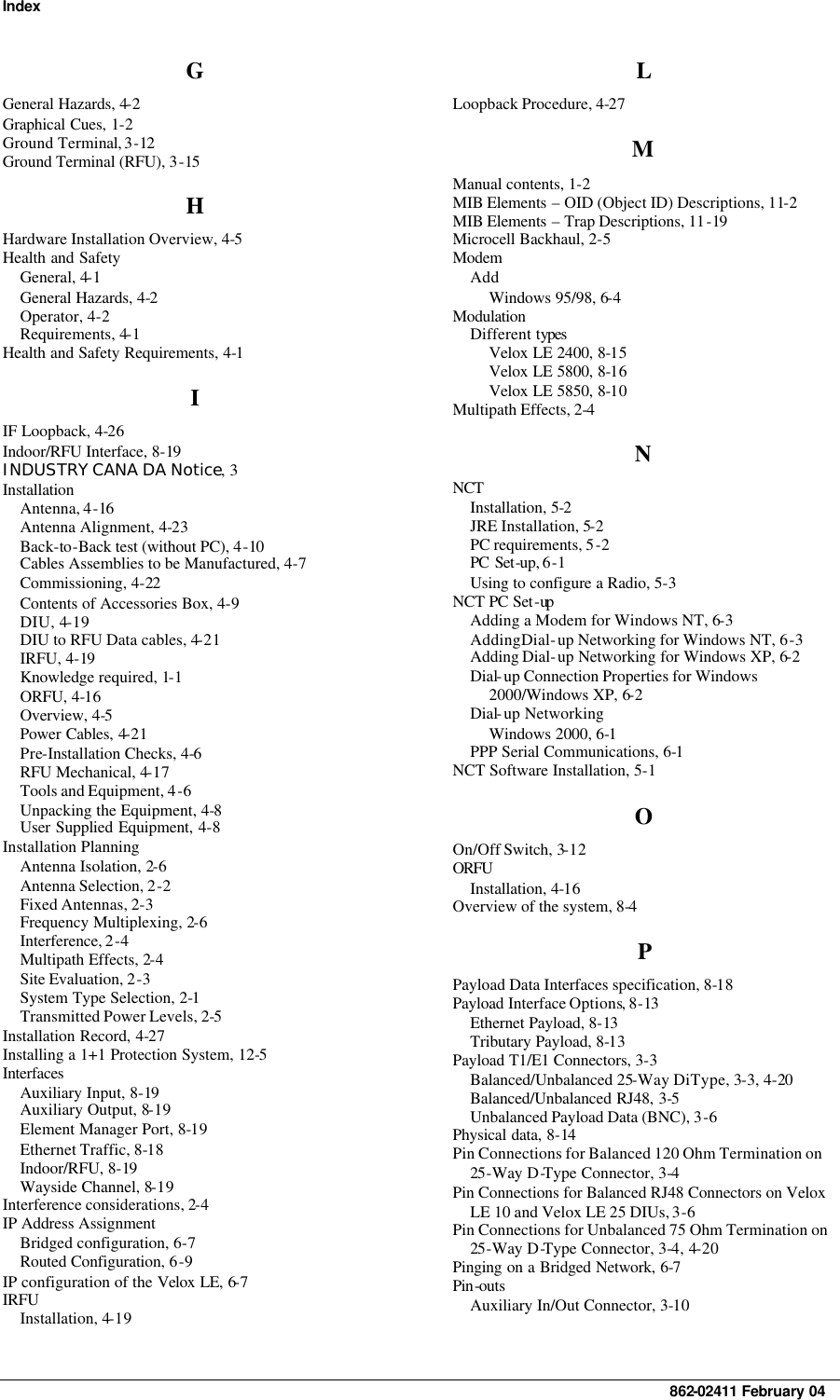 Index     862-02411 February 04 G General Hazards, 4-2 Graphical Cues, 1-2 Ground Terminal, 3-12 Ground Terminal (RFU), 3-15 H Hardware Installation Overview, 4-5 Health and Safety General, 4-1 General Hazards, 4-2 Operator, 4-2 Requirements, 4-1 Health and Safety Requirements, 4-1 I IF Loopback, 4-26 Indoor/RFU Interface, 8-19 INDUSTRY CANA DA Notice, 3 Installation Antenna, 4-16 Antenna Alignment, 4-23 Back-to-Back test (without PC), 4-10 Cables Assemblies to be Manufactured, 4-7 Commissioning, 4-22 Contents of Accessories Box, 4-9 DIU, 4-19 DIU to RFU Data cables, 4-21 IRFU, 4-19 Knowledge required, 1-1 ORFU, 4-16 Overview, 4-5 Power Cables, 4-21 Pre-Installation Checks, 4-6 RFU Mechanical, 4-17 Tools and Equipment, 4-6 Unpacking the Equipment, 4-8 User Supplied Equipment, 4-8 Installation Planning Antenna Isolation, 2-6 Antenna Selection, 2-2 Fixed Antennas, 2-3 Frequency Multiplexing, 2-6 Interference, 2-4 Multipath Effects, 2-4 Site Evaluation, 2-3 System Type Selection, 2-1 Transmitted Power Levels, 2-5 Installation Record, 4-27 Installing a 1+1 Protection System, 12-5 Interfaces Auxiliary Input, 8-19 Auxiliary Output, 8-19 Element Manager Port, 8-19 Ethernet Traffic, 8-18 Indoor/RFU, 8-19 Wayside Channel, 8-19 Interference considerations, 2-4 IP Address Assignment Bridged configuration, 6-7 Routed Configuration, 6-9 IP configuration of the Velox LE, 6-7 IRFU Installation, 4-19 L Loopback Procedure, 4-27 M Manual contents, 1-2 MIB Elements – OID (Object ID) Descriptions, 11-2 MIB Elements – Trap Descriptions, 11-19 Microcell Backhaul, 2-5 Modem Add Windows 95/98, 6-4 Modulation Different types Velox LE 2400, 8-15 Velox LE 5800, 8-16 Velox LE 5850, 8-10 Multipath Effects, 2-4 N NCT  Installation, 5-2 JRE Installation, 5-2 PC requirements, 5-2 PC Set-up, 6-1 Using to configure a Radio, 5-3 NCT PC Set-up  Adding a Modem for Windows NT, 6-3 Adding Dial-up Networking for Windows NT, 6-3 Adding Dial-up Networking for Windows XP, 6-2 Dial-up Connection Properties for Windows 2000/Windows XP, 6-2 Dial-up Networking Windows 2000, 6-1 PPP Serial Communications, 6-1 NCT Software Installation, 5-1 O On/Off Switch, 3-12 ORFU  Installation, 4-16 Overview of the system, 8-4 P Payload Data Interfaces specification, 8-18 Payload Interface Options, 8-13 Ethernet Payload, 8-13 Tributary Payload, 8-13 Payload T1/E1 Connectors, 3-3 Balanced/Unbalanced 25-Way DiType, 3-3, 4-20 Balanced/Unbalanced RJ48, 3-5 Unbalanced Payload Data (BNC), 3-6 Physical data, 8-14 Pin Connections for Balanced 120 Ohm Termination on 25-Way D-Type Connector, 3-4 Pin Connections for Balanced RJ48 Connectors on Velox LE 10 and Velox LE 25 DIUs, 3-6 Pin Connections for Unbalanced 75 Ohm Termination on 25-Way D-Type Connector, 3-4, 4-20 Pinging on a Bridged Network, 6-7 Pin-outs Auxiliary In/Out Connector, 3-10 