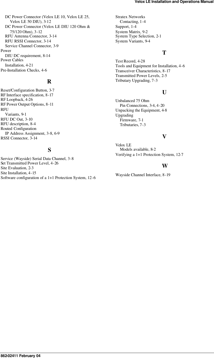 Velox LE Installation and Operations Manual 862-02411 February 04      DC Power Connector (Velox LE 10, Velox LE 25, Velox LE 50 DIU), 3-12 DC Power Connector (Velox LE DIU 120 Ohm &amp; 75/120 Ohm), 3-12 RFU Antenna Connector, 3-14 RFU RSSI Connector, 3-14 Service Channel Connector, 3-9 Power DIU DC requirement, 8-14 Power Cables Installation, 4-21 Pre-Installation Checks, 4-6 R Reset/Configuration Button, 3-7 RF Interface specification, 8-17 RF Loopback, 4-26 RF Power Output Options, 8-11 RFU Variants, 9-1 RFU DC Out, 3-10 RFU description, 8-4 Routed  Configuration IP Address Assignment, 3-8, 6-9 RSSI Connector, 3-14 S Service (Wayside) Serial Data Channel, 3-8 Set Transmitted Power Level, 4-26 Site Evaluation, 2-3 Site Installation, 4-15 Software configuration of a 1+1 Protection System, 12-6 Stratex Networks Contacting, 1-4 Support, 1-4 System Matrix, 9-2 System Type Selection, 2-1 System Variants, 9-4 T Test Record, 4-28 Tools and Equipment for Installation, 4-6 Transceiver Characteristics, 8-17 Transmitted Power Levels, 2-5 Tributary Upgrading, 7-3 U Unbalanced 75 Ohm  Pin Connections, 3-4, 4-20 Unpacking the Equipment, 4-8 Upgrading Firmware, 7-1 Tributaries, 7-3 V Velox LE Models available, 8-2 Verifying a 1+1 Protection System, 12-7 W Wayside Channel Interface, 8-19  