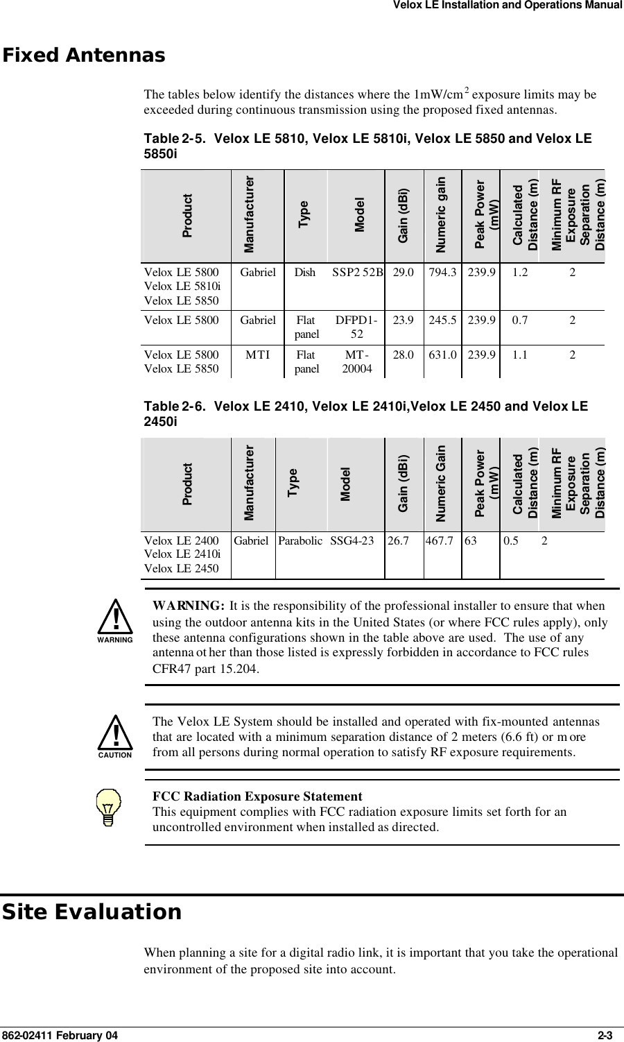 Velox LE Installation and Operations Manual 862-02411 February 04     2-3 Fixed Antennas The tables below identify the distances where the 1mW/cm2 exposure limits may be exceeded during continuous transmission using the proposed fixed antennas. Table 2-5.  Velox LE 5810, Velox LE 5810i, Velox LE 5850 and Velox LE 5850i   Product Manufacturer Type  Model Gain (dBi) Numeric gain Peak Power (mW) Calculated Distance (m) Minimum RF Exposure Separation Distance (m) Velox LE 5800 Velox LE 5810i Velox LE 5850 Gabriel Dish  SSP2 52B 29.0 794.3 239.9 1.2 2 Velox LE 5800 Gabriel Flat panel DFPD1-52 23.9 245.5 239.9 0.7 2 Velox LE 5800 Velox LE 5850 MTI Flat panel MT-20004 28.0 631.0 239.9 1.1 2  Table 2-6.  Velox LE 2410, Velox LE 2410i,Velox LE 2450 and Velox LE 2450i   Product  Manufacturer Type Model Gain (dBi) Numeric Gain Peak Power (mW) Calculated Distance (m) Minimum RF Exposure Separation Distance (m) Velox LE 2400 Velox LE 2410i Velox LE 2450 Gabriel Parabolic SSG4-23 26.7 467.7 63 0.5 2   !WARNING WARNING: It is the responsibility of the professional installer to ensure that when using the outdoor antenna kits in the United States (or where FCC rules apply), only these antenna configurations shown in the table above are used.  The use of any antenna ot her than those listed is expressly forbidden in accordance to FCC rules CFR47 part 15.204.   !CAUTION  The Velox LE System should be installed and operated with fix-mounted antennas that are located with a minimum separation distance of 2 meters (6.6 ft) or m ore from all persons during normal operation to satisfy RF exposure requirements.  FCC Radiation Exposure Statement This equipment complies with FCC radiation exposure limits set forth for an uncontrolled environment when installed as directed. Site Evaluation When planning a site for a digital radio link, it is important that you take the operational environment of the proposed site into account. 