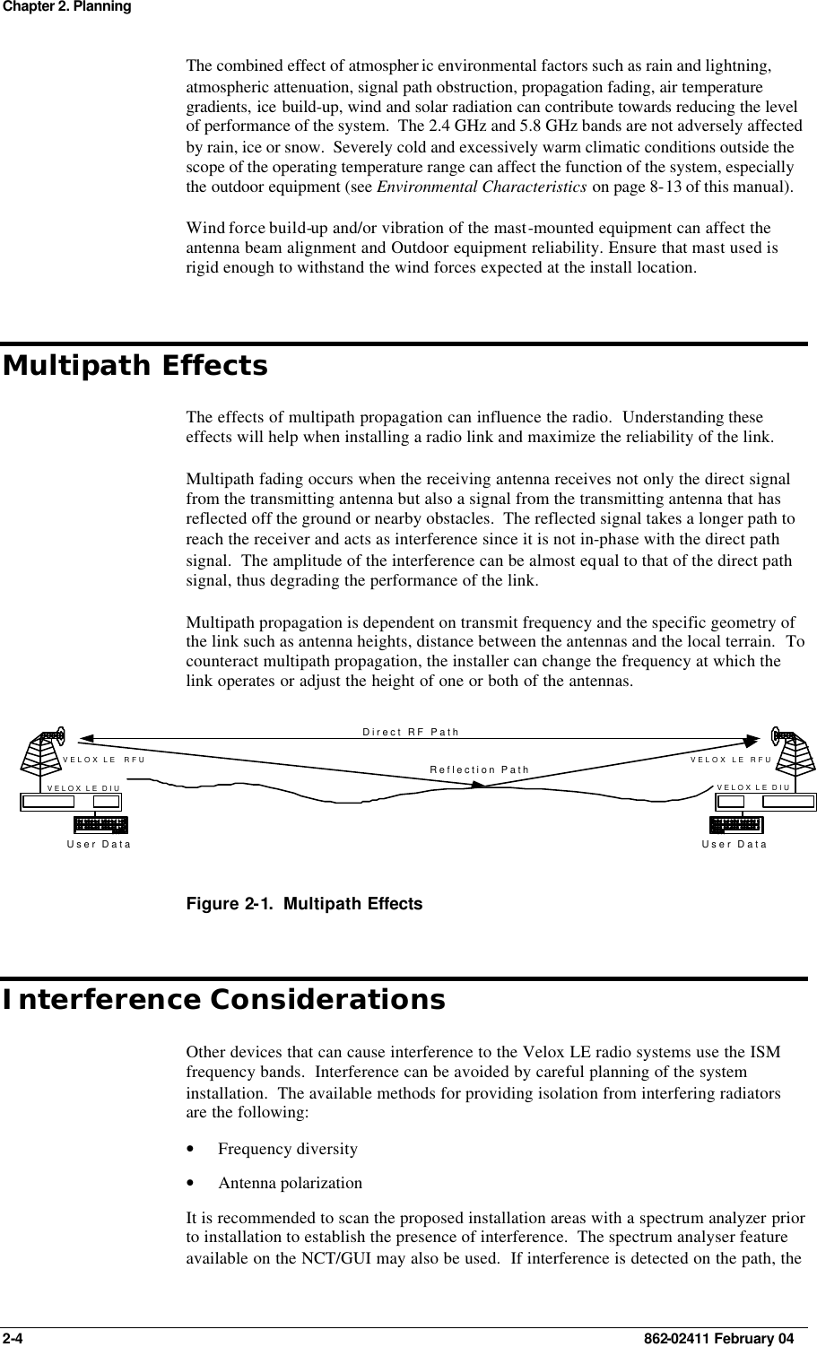 Chapter 2. Planning 2-4    862-02411 February 04 The combined effect of atmospher ic environmental factors such as rain and lightning, atmospheric attenuation, signal path obstruction, propagation fading, air temperature gradients, ice build-up, wind and solar radiation can contribute towards reducing the level of performance of the system.  The 2.4 GHz and 5.8 GHz bands are not adversely affected by rain, ice or snow.  Severely cold and excessively warm climatic conditions outside the scope of the operating temperature range can affect the function of the system, especially the outdoor equipment (see Environmental Characteristics on page 8-13 of this manual). Wind force build-up and/or vibration of the mast-mounted equipment can affect the antenna beam alignment and Outdoor equipment reliability. Ensure that mast used is rigid enough to withstand the wind forces expected at the install location. Multipath Effects The effects of multipath propagation can influence the radio.  Understanding these effects will help when installing a radio link and maximize the reliability of the link. Multipath fading occurs when the receiving antenna receives not only the direct signal from the transmitting antenna but also a signal from the transmitting antenna that has reflected off the ground or nearby obstacles.  The reflected signal takes a longer path to reach the receiver and acts as interference since it is not in-phase with the direct path signal.  The amplitude of the interference can be almost equal to that of the direct path signal, thus degrading the performance of the link. Multipath propagation is dependent on transmit frequency and the specific geometry of the link such as antenna heights, distance between the antennas and the local terrain.  To counteract multipath propagation, the installer can change the frequency at which the link operates or adjust the height of one or both of the antennas.  User DataVELOX LE RFUVELOX LE DIUUser DataVELOX LE  RFUVELOX LE DIUDirect RF PathReflection Path Figure 2-1.  Multipath Effects Interference Considerations Other devices that can cause interference to the Velox LE radio systems use the ISM frequency bands.  Interference can be avoided by careful planning of the system installation.  The available methods for providing isolation from interfering radiators are the following: • Frequency diversity • Antenna polarization It is recommended to scan the proposed installation areas with a spectrum analyzer prior to installation to establish the presence of interference.  The spectrum analyser feature available on the NCT/GUI may also be used.  If interference is detected on the path, the 