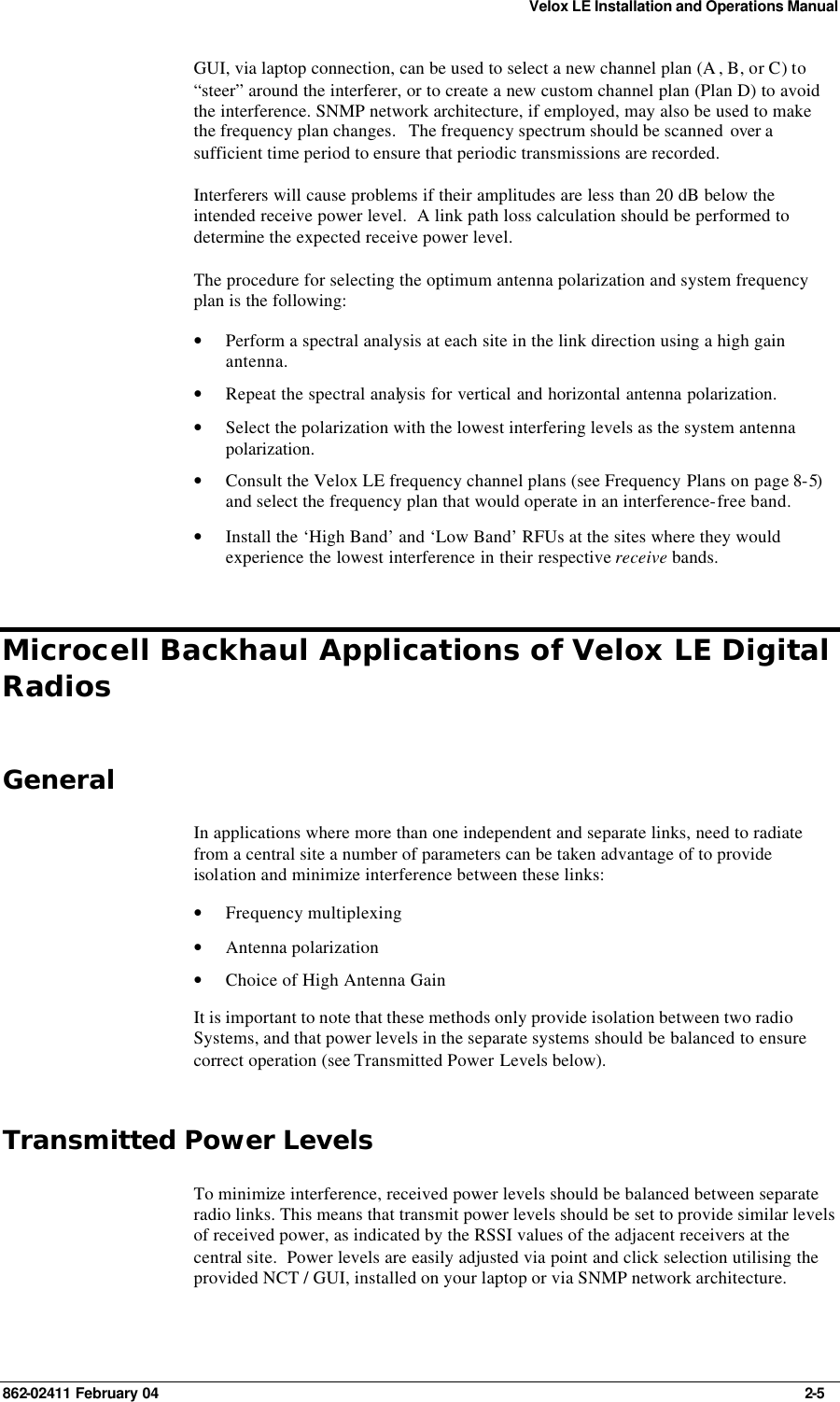 Velox LE Installation and Operations Manual 862-02411 February 04     2-5 GUI, via laptop connection, can be used to select a new channel plan (A , B, or C) to “steer” around the interferer, or to create a new custom channel plan (Plan D) to avoid the interference. SNMP network architecture, if employed, may also be used to make the frequency plan changes.   The frequency spectrum should be scanned  over a sufficient time period to ensure that periodic transmissions are recorded.   Interferers will cause problems if their amplitudes are less than 20 dB below the intended receive power level.  A link path loss calculation should be performed to determine the expected receive power level. The procedure for selecting the optimum antenna polarization and system frequency plan is the following: • Perform a spectral analysis at each site in the link direction using a high gain antenna. • Repeat the spectral analysis for vertical and horizontal antenna polarization. • Select the polarization with the lowest interfering levels as the system antenna polarization. • Consult the Velox LE frequency channel plans (see Frequency Plans on page 8-5) and select the frequency plan that would operate in an interference-free band. • Install the ‘High Band’ and ‘Low Band’ RFUs at the sites where they would experience the lowest interference in their respective receive bands. Microcell Backhaul Applications of Velox LE Digital Radios General In applications where more than one independent and separate links, need to radiate from a central site a number of parameters can be taken advantage of to provide isolation and minimize interference between these links: • Frequency multiplexing • Antenna polarization • Choice of High Antenna Gain It is important to note that these methods only provide isolation between two radio Systems, and that power levels in the separate systems should be balanced to ensure correct operation (see Transmitted Power Levels below). Transmitted Power Levels To minimize interference, received power levels should be balanced between separate radio links. This means that transmit power levels should be set to provide similar levels of received power, as indicated by the RSSI values of the adjacent receivers at the central site.  Power levels are easily adjusted via point and click selection utilising the provided NCT / GUI, installed on your laptop or via SNMP network architecture. 