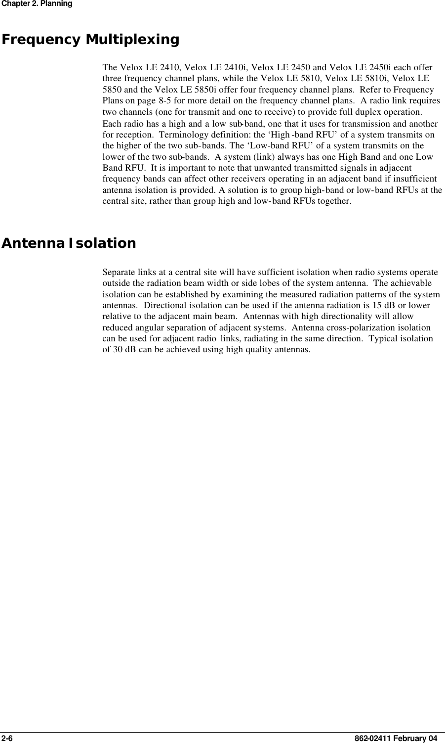 Chapter 2. Planning 2-6    862-02411 February 04 Frequency Multiplexing The Velox LE 2410, Velox LE 2410i, Velox LE 2450 and Velox LE 2450i each offer three frequency channel plans, while the Velox LE 5810, Velox LE 5810i, Velox LE 5850 and the Velox LE 5850i offer four frequency channel plans.  Refer to Frequency Plans on page 8-5 for more detail on the frequency channel plans.  A radio link requires two channels (one for transmit and one to receive) to provide full duplex operation.  Each radio has a high and a low sub-band, one that it uses for transmission and another for reception.  Terminology definition: the ‘High -band RFU’ of a system transmits on the higher of the two sub-bands. The ‘Low-band RFU’ of a system transmits on the lower of the two sub-bands.  A system (link) always has one High Band and one Low Band RFU.  It is important to note that unwanted transmitted signals in adjacent frequency bands can affect other receivers operating in an adjacent band if insufficient antenna isolation is provided. A solution is to group high-band or low-band RFUs at the central site, rather than group high and low-band RFUs together. Antenna Isolation Separate links at a central site will have sufficient isolation when radio systems operate outside the radiation beam width or side lobes of the system antenna.  The achievable isolation can be established by examining the measured radiation patterns of the system antennas.  Directional isolation can be used if the antenna radiation is 15 dB or lower relative to the adjacent main beam.  Antennas with high directionality will allow reduced angular separation of adjacent systems.  Antenna cross-polarization isolation can be used for adjacent radio  links, radiating in the same direction.  Typical isolation of 30 dB can be achieved using high quality antennas.