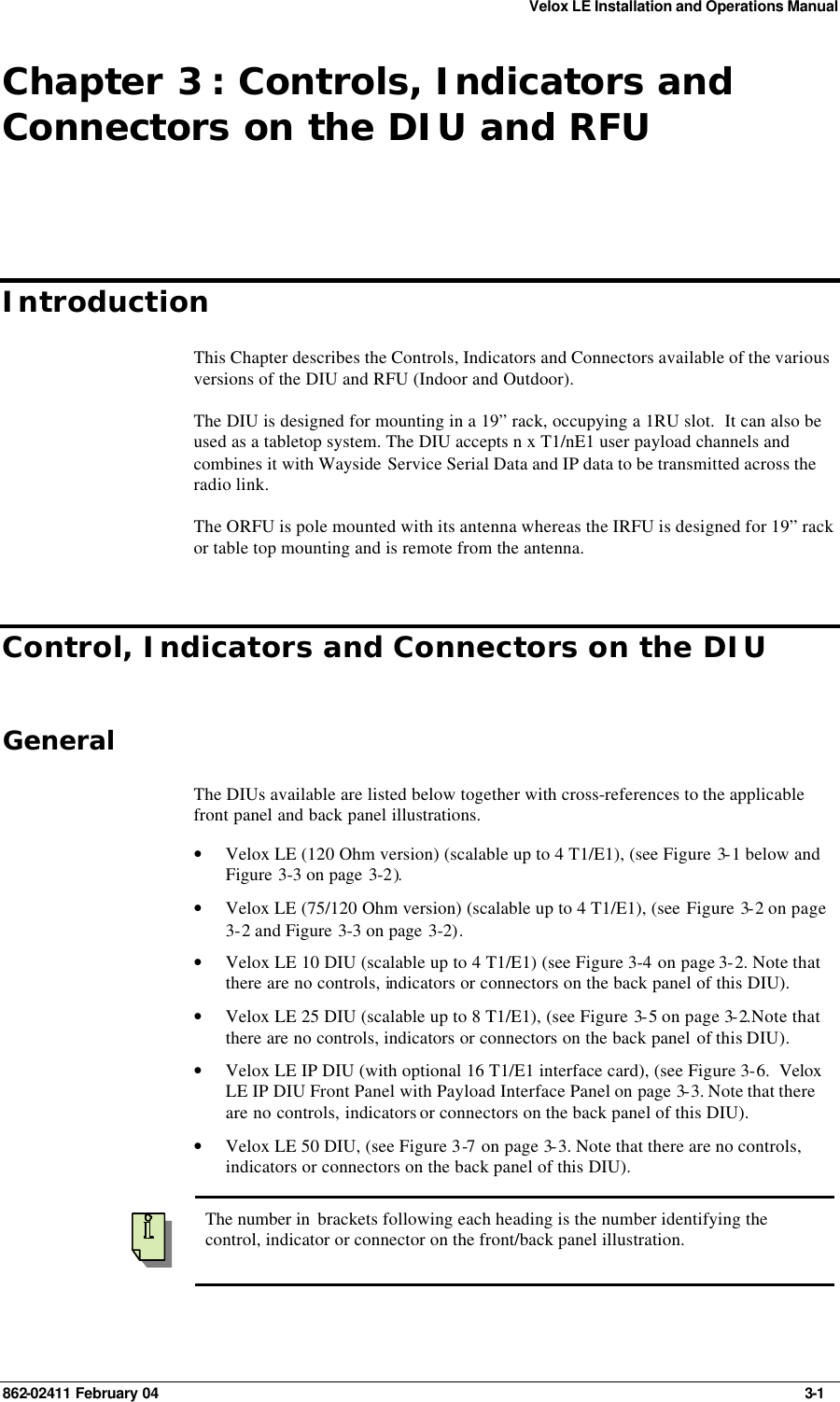 Velox LE Installation and Operations Manual 862-02411 February 04     3-1 Chapter 3 : Controls, Indicators and Connectors on the DIU and RFU Introduction This Chapter describes the Controls, Indicators and Connectors available of the various versions of the DIU and RFU (Indoor and Outdoor). The DIU is designed for mounting in a 19” rack, occupying a 1RU slot.  It can also be used as a tabletop system. The DIU accepts n x T1/nE1 user payload channels and combines it with Wayside Service Serial Data and IP data to be transmitted across the radio link. The ORFU is pole mounted with its antenna whereas the IRFU is designed for 19” rack or table top mounting and is remote from the antenna. Control, Indicators and Connectors on the DIU General The DIUs available are listed below together with cross-references to the applicable front panel and back panel illustrations. • Velox LE (120 Ohm version) (scalable up to 4 T1/E1), (see Figure 3-1 below and Figure 3-3 on page 3-2). • Velox LE (75/120 Ohm version) (scalable up to 4 T1/E1), (see Figure 3-2 on page 3-2 and Figure  3-3 on page 3-2). • Velox LE 10 DIU (scalable up to 4 T1/E1) (see Figure 3-4 on page 3-2. Note that there are no controls, indicators or connectors on the back panel of this DIU). • Velox LE 25 DIU (scalable up to 8 T1/E1), (see Figure 3-5 on page 3-2.Note that there are no controls, indicators or connectors on the back panel of this DIU). • Velox LE IP DIU (with optional 16 T1/E1 interface card), (see Figure 3-6.  Velox LE IP DIU Front Panel with Payload Interface Panel on page 3-3. Note that there are no controls, indicators or connectors on the back panel of this DIU). • Velox LE 50 DIU, (see Figure 3-7 on page 3-3. Note that there are no controls, indicators or connectors on the back panel of this DIU).    The number in  brackets following each heading is the number identifying the control, indicator or connector on the front/back panel illustration.  