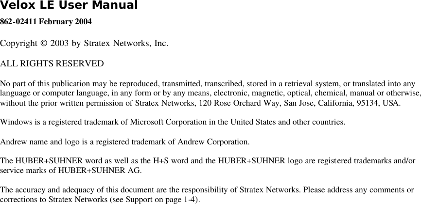 Velox LE User Manual 862-02411 February 2004 Copyright © 2003 by Stratex Networks, Inc. ALL RIGHTS RESERVED  No part of this publication may be reproduced, transmitted, transcribed, stored in a retrieval system, or translated into any language or computer language, in any form or by any means, electronic, magnetic, optical, chemical, manual or otherwise, without the prior written permission of Stratex Networks, 120 Rose Orchard Way, San Jose, California, 95134, USA. Windows is a registered trademark of Microsoft Corporation in the United States and other countries. Andrew name and logo is a registered trademark of Andrew Corporation. The HUBER+SUHNER word as well as the H+S word and the HUBER+SUHNER logo are registered trademarks and/or service marks of HUBER+SUHNER AG. The accuracy and adequacy of this document are the responsibility of Stratex Networks. Please address any comments or corrections to Stratex Networks (see Support on page 1-4). 