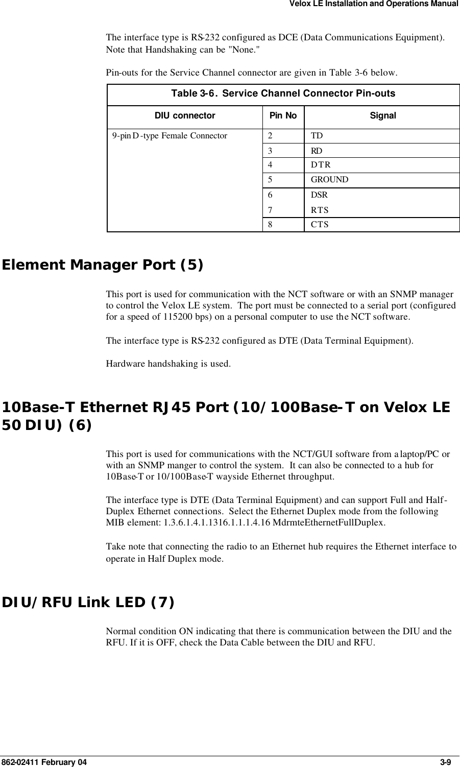 Velox LE Installation and Operations Manual 862-02411 February 04     3-9 The interface type is RS-232 configured as DCE (Data Communications Equipment). Note that Handshaking can be &quot;None.&quot; Pin-outs for the Service Channel connector are given in Table  3-6 below. Table 3-6.  Service Channel Connector Pin-outs DIU connector Pin No Signal 2 TD 3 RD  4 DTR 5 GROUND 6 DSR 7 RTS 9-pin D -type Female Connector  8 CTS Element Manager Port (5) This port is used for communication with the NCT software or with an SNMP manager to control the Velox LE system.  The port must be connected to a serial port (configured for a speed of 115200 bps) on a personal computer to use the NCT software. The interface type is RS-232 configured as DTE (Data Terminal Equipment).  Hardware handshaking is used. 10Base-T Ethernet RJ45 Port (10/100Base-T on Velox LE 50 DIU) (6) This port is used for communications with the NCT/GUI software from a laptop/PC or with an SNMP manger to control the system.  It can also be connected to a hub for 10Base-T or 10/100Base-T wayside Ethernet throughput.  The interface type is DTE (Data Terminal Equipment) and can support Full and Half-Duplex Ethernet connections.  Select the Ethernet Duplex mode from the following MIB element: 1.3.6.1.4.1.1316.1.1.1.4.16 MdrmteEthernetFullDuplex. Take note that connecting the radio to an Ethernet hub requires the Ethernet interface to operate in Half Duplex mode. DIU/RFU Link LED (7) Normal condition ON indicating that there is communication between the DIU and the RFU. If it is OFF, check the Data Cable between the DIU and RFU. 