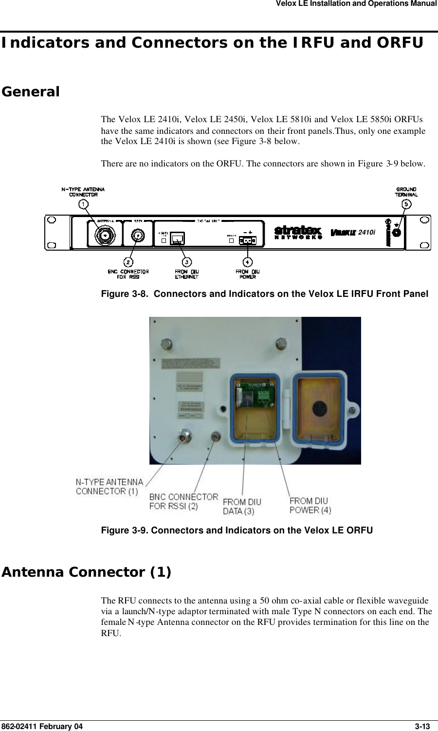 Velox LE Installation and Operations Manual 862-02411 February 04     3-13 Indicators and Connectors on the IRFU and ORFU General The Velox LE 2410i, Velox LE 2450i, Velox LE 5810i and Velox LE 5850i ORFUs have the same indicators and connectors on their front panels.Thus, only one example the Velox LE 2410i is shown (see Figure 3-8 below. There are no indicators on the ORFU. The connectors are shown in Figure 3-9 below. 2410i Figure 3-8.  Connectors and Indicators on the Velox LE IRFU Front Panel  Figure 3-9. Connectors and Indicators on the Velox LE ORFU  Antenna Connector (1) The RFU connects to the antenna using a 50 ohm co-axial cable or flexible waveguide via a launch/N-type adaptor terminated with male Type N connectors on each end. The female N -type Antenna connector on the RFU provides termination for this line on the RFU.   