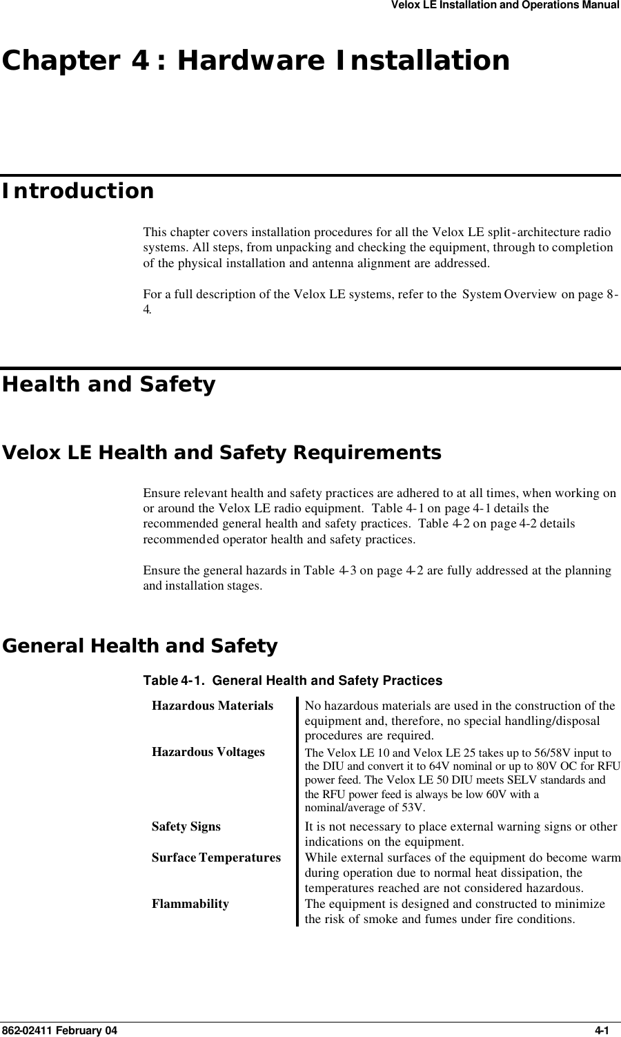 Velox LE Installation and Operations Manual 862-02411 February 04     4-1 Chapter 4 : Hardware Installation Introduction This chapter covers installation procedures for all the Velox LE split-architecture radio systems. All steps, from unpacking and checking the equipment, through to completion of the physical installation and antenna alignment are addressed. For a full description of the Velox LE systems, refer to the  System Overview on page 8-4. Health and Safety Velox LE Health and Safety Requirements Ensure relevant health and safety practices are adhered to at all times, when working on or around the Velox LE radio equipment.  Table 4-1 on page 4-1 details the recommended general health and safety practices.  Table 4-2 on page 4-2 details recommended operator health and safety practices. Ensure the general hazards in Table 4-3 on page 4-2 are fully addressed at the planning and installation stages. General Health and Safety Table 4-1.  General Health and Safety Practices Hazardous Materials No hazardous materials are used in the construction of the equipment and, therefore, no special handling/disposal procedures are required. Hazardous Voltages The Velox LE 10 and Velox LE 25 takes up to 56/58V input to the DIU and convert it to 64V nominal or up to 80V OC for RFU power feed. The Velox LE 50 DIU meets SELV standards and the RFU power feed is always be low 60V with a nominal/average of 53V. Safety Signs It is not necessary to place external warning signs or other indications on the equipment. Surface Temperatures While external surfaces of the equipment do become warm during operation due to normal heat dissipation, the temperatures reached are not considered hazardous. Flammability The equipment is designed and constructed to minimize the risk of smoke and fumes under fire conditions. 