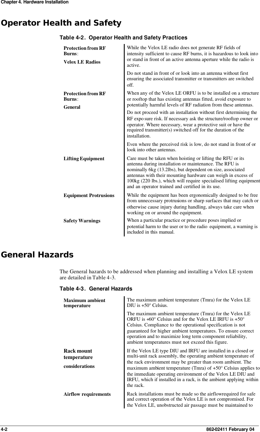 Chapter 4. Hardware Installation 4-2    862-02411 February 04 Operator Health and Safety Table 4-2.  Operator Health and Safety Practices Protection from RF Burns: Velox LE Radios While the Velox LE radio does not generate RF fields of intensity sufficient to cause RF burns, it is hazardous to look into or stand in front of an active antenna aperture while the radio is active. Do not stand in front of or look into an antenna without first ensuring the associated transmitter or transmitters are switched off. Protection from RF Burns: General   When any of the Velox LE ORFU is to be installed on a structure or rooftop that has existing antennas fitted, avoid exposure to potentially harmful levels of RF radiation from these antennas. Do not proceed with an installation without first determining the RF expo sure risk. If necessary ask the structure/rooftop owner or operator. Where necessary, wear a protective suit or have the required transmitter(s) switched off for the duration of the installation. Even where the perceived risk is low, do not stand in front of or look into other antennas. Lifting Equipment Care must be taken when hoisting or lifting the RFU or its antenna during installation or maintenance. The RFU is nominally 6kg (13.2lbs), but dependent on size, associated antennas with their mounting hardware can weigh in excess of 100kg (220 lbs.), which will require specialised lifting equipment and an operator trained and certified in its use. Equipment Protrusions While the equipment has been ergonomically designed to be free from unnecessary protrusions or sharp surfaces that may catch or otherwise cause injury during handling, always take care when working on or around the equipment. Safety Warnings When a particular practice or procedure poses implied or potential harm to the user or to the radio  equipment, a warning is included in this manual. General Hazards The General hazards to be addressed when planning and installing a Velox LE system are detailed in Table 4-3. Table 4-3.  General Hazards Maximum ambient temperature The maximum ambient temperature (Tmra) for the Velox LE DIU is +50° Celsius.  The maximum ambient temperature (Tmra) for the Velox LE ORFU is +60° Celsius and for the Velox LE IRFU is +50° Celsius. Compliance to the operational specification is not guaranteed for higher ambient temperatures. To ensure correct operation and to maximize long term component reliability, ambient temperatures must not exceed this figure. Rack mount temperature considerations If the Velox LE type DIU and IRFU are installed in a closed or multi-unit rack assembly, the operating ambient temperature of the rack environment may be greater than room ambient. The maximum ambient temperature (Tmra) of +50° Celsius applies to the immediate operating environment of the Velox LE DIU and IRFU, which if installed in a rack, is the ambient applying within the rack. Airflow requirements Rack installations must be made so the airflow required for safe and correct operation of the Velox LE is not compromised. For the Velox LE, unobstructed air passage must be maintained to 