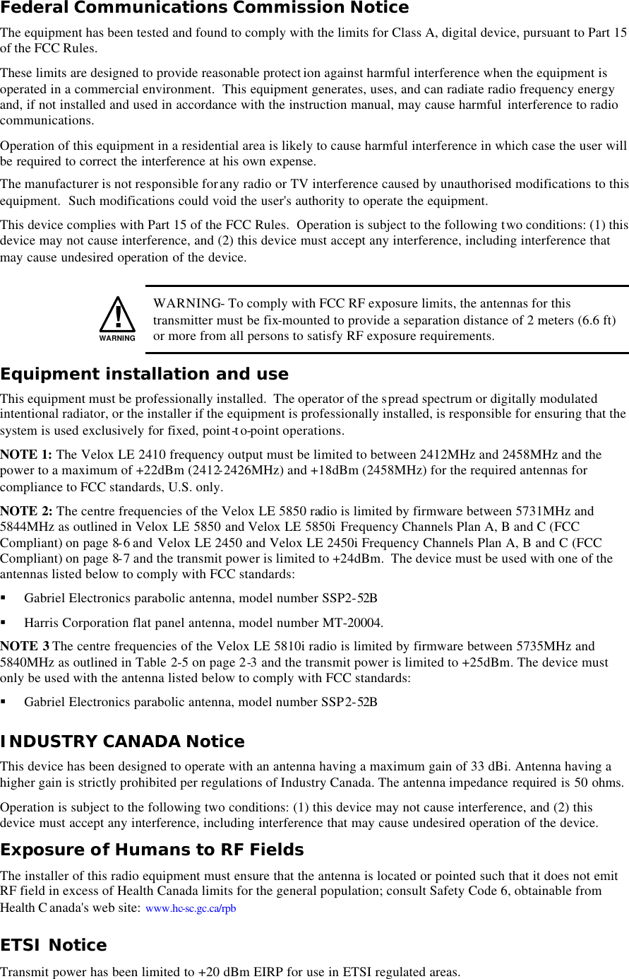 Federal Communications Commission Notice The equipment has been tested and found to comply with the limits for Class A, digital device, pursuant to Part 15 of the FCC Rules. These limits are designed to provide reasonable protect ion against harmful interference when the equipment is operated in a commercial environment.  This equipment generates, uses, and can radiate radio frequency energy and, if not installed and used in accordance with the instruction manual, may cause harmful  interference to radio communications. Operation of this equipment in a residential area is likely to cause harmful interference in which case the user will be required to correct the interference at his own expense. The manufacturer is not responsible for any radio or TV interference caused by unauthorised modifications to this equipment.  Such modifications could void the user&apos;s authority to operate the equipment. This device complies with Part 15 of the FCC Rules.  Operation is subject to the following two conditions: (1) this device may not cause interference, and (2) this device must accept any interference, including interference that may cause undesired operation of the device.    !WARNING WARNING- To comply with FCC RF exposure limits, the antennas for this transmitter must be fix-mounted to provide a separation distance of 2 meters (6.6 ft) or more from all persons to satisfy RF exposure requirements. Equipment installation and use This equipment must be professionally installed.  The operator of the spread spectrum or digitally modulated intentional radiator, or the installer if the equipment is professionally installed, is responsible for ensuring that the system is used exclusively for fixed, point-to-point operations. NOTE 1: The Velox LE 2410 frequency output must be limited to between 2412MHz and 2458MHz and the power to a maximum of +22dBm (2412-2426MHz) and +18dBm (2458MHz) for the required antennas for compliance to FCC standards, U.S. only. NOTE 2: The centre frequencies of the Velox LE 5850 radio is limited by firmware between 5731MHz and 5844MHz as outlined in Velox LE 5850 and Velox LE 5850i Frequency Channels Plan A, B and C (FCC Compliant) on page 8-6 and  Velox LE 2450 and Velox LE 2450i Frequency Channels Plan A, B and C (FCC Compliant) on page 8-7 and the transmit power is limited to +24dBm.  The device must be used with one of the antennas listed below to comply with FCC standards: § Gabriel Electronics parabolic antenna, model number SSP2-52B  § Harris Corporation flat panel antenna, model number MT-20004. NOTE 3 The centre frequencies of the Velox LE 5810i radio is limited by firmware between 5735MHz and 5840MHz as outlined in Table  2-5 on page 2-3 and the transmit power is limited to +25dBm. The device must only be used with the antenna listed below to comply with FCC standards: § Gabriel Electronics parabolic antenna, model number SSP2-52B  INDUSTRY CANADA Notice This device has been designed to operate with an antenna having a maximum gain of 33 dBi. Antenna having a higher gain is strictly prohibited per regulations of Industry Canada. The antenna impedance required is 50 ohms. Operation is subject to the following two conditions: (1) this device may not cause interference, and (2) this device must accept any interference, including interference that may cause undesired operation of the device. Exposure of Humans to RF Fields The installer of this radio equipment must ensure that the antenna is located or pointed such that it does not emit RF field in excess of Health Canada limits for the general population; consult Safety Code 6, obtainable from Health C anada&apos;s web site: www.hc-sc.gc.ca/rpb ETSI Notice Transmit power has been limited to +20 dBm EIRP for use in ETSI regulated areas.  