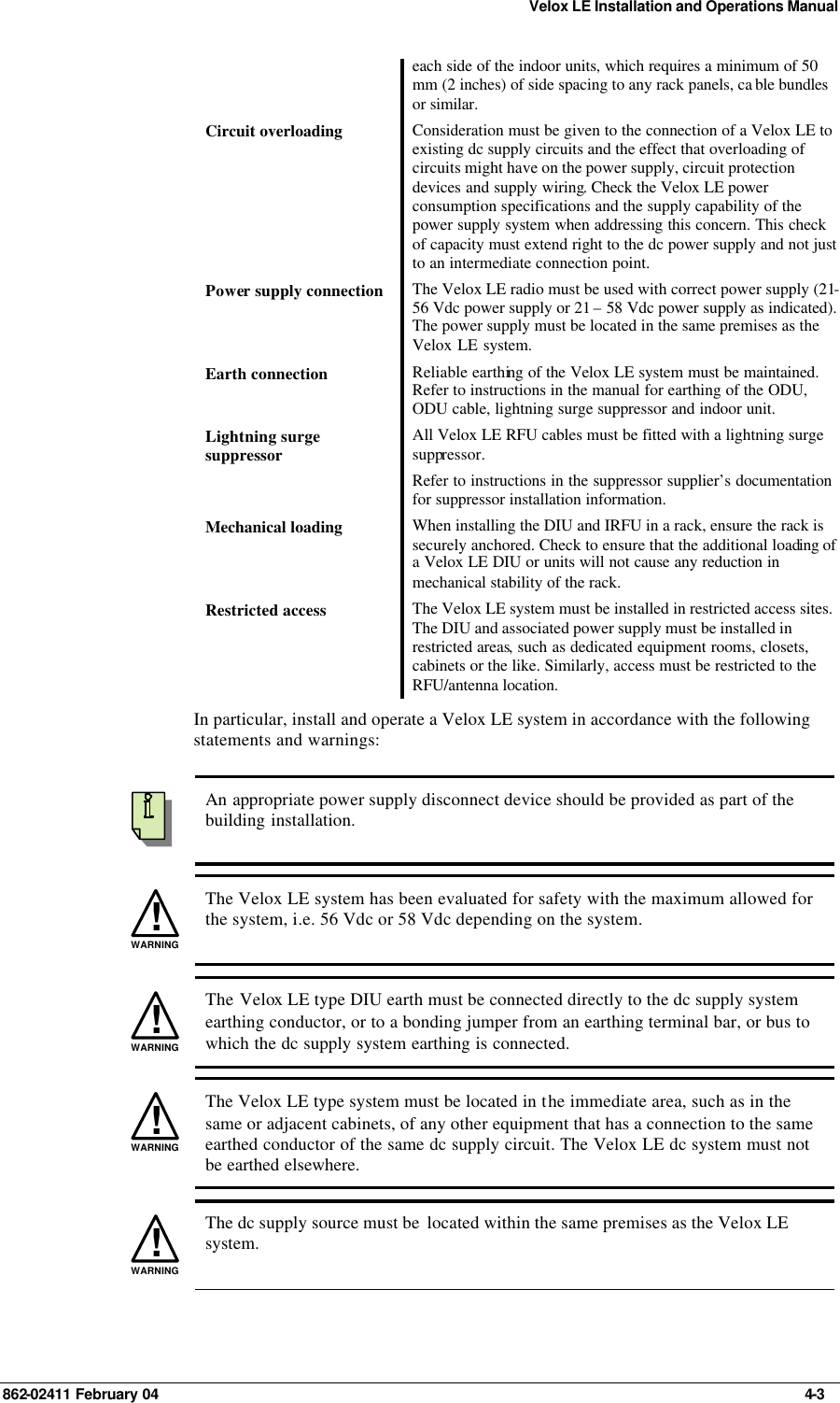 Velox LE Installation and Operations Manual 862-02411 February 04     4-3 each side of the indoor units, which requires a minimum of 50 mm (2 inches) of side spacing to any rack panels, ca ble bundles or similar. Circuit overloading Consideration must be given to the connection of a Velox LE to existing dc supply circuits and the effect that overloading of circuits might have on the power supply, circuit protection devices and supply wiring. Check the Velox LE power consumption specifications and the supply capability of the power supply system when addressing this concern. This check of capacity must extend right to the dc power supply and not just to an intermediate connection point. Power supply connection The Velox LE radio must be used with correct power supply (21-56 Vdc power supply or 21 – 58 Vdc power supply as indicated). The power supply must be located in the same premises as the Velox LE system. Earth connection Reliable earthing of the Velox LE system must be maintained. Refer to instructions in the manual for earthing of the ODU, ODU cable, lightning surge suppressor and indoor unit. Lightning surge suppressor All Velox LE RFU cables must be fitted with a lightning surge suppressor. Refer to instructions in the suppressor supplier’s documentation for suppressor installation information. Mechanical loading When installing the DIU and IRFU in a rack, ensure the rack is securely anchored. Check to ensure that the additional loading of a Velox LE DIU or units will not cause any reduction in mechanical stability of the rack.  Restricted access The Velox LE system must be installed in restricted access sites. The DIU and associated power supply must be installed in restricted areas, such as dedicated equipment rooms, closets, cabinets or the like. Similarly, access must be restricted to the RFU/antenna location. In particular, install and operate a Velox LE system in accordance with the following statements and warnings:    An appropriate power supply disconnect device should be provided as part of the building installation. !WARNING The Velox LE system has been evaluated for safety with the maximum allowed for the system, i.e. 56 Vdc or 58 Vdc depending on the system. !WARNING The Velox LE type DIU earth must be connected directly to the dc supply system earthing conductor, or to a bonding jumper from an earthing terminal bar, or bus to which the dc supply system earthing is connected. !WARNING The Velox LE type system must be located in the immediate area, such as in the same or adjacent cabinets, of any other equipment that has a connection to the same earthed conductor of the same dc supply circuit. The Velox LE dc system must not be earthed elsewhere. !WARNING The dc supply source must be  located within the same premises as the Velox LE system. 