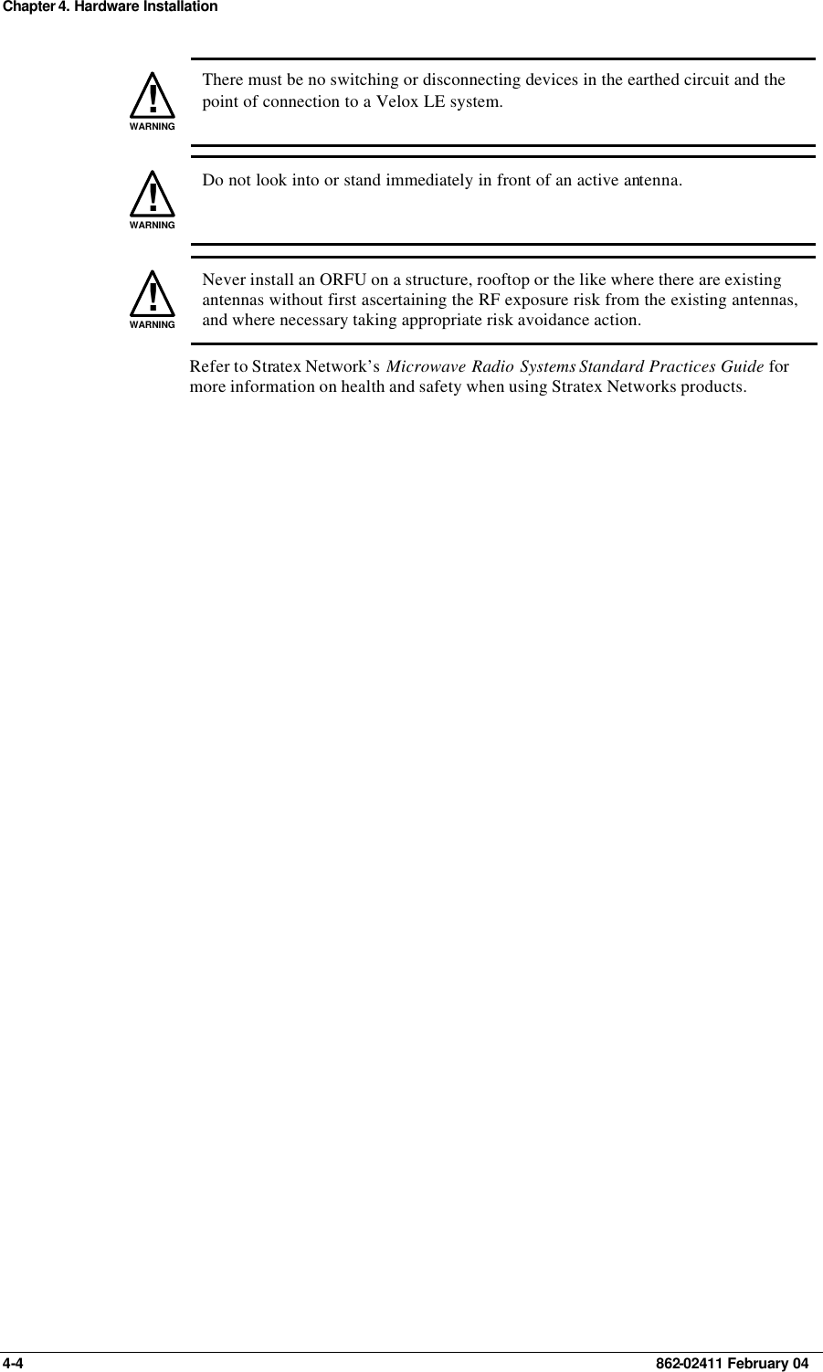 Chapter 4. Hardware Installation 4-4    862-02411 February 04 !WARNING There must be no switching or disconnecting devices in the earthed circuit and the point of connection to a Velox LE system. !WARNING Do not look into or stand immediately in front of an active antenna. !WARNING Never install an ORFU on a structure, rooftop or the like where there are existing antennas without first ascertaining the RF exposure risk from the existing antennas, and where necessary taking appropriate risk avoidance action. Refer to Stratex Network’s  Microwave Radio Systems Standard Practices Guide for more information on health and safety when using Stratex Networks products. 