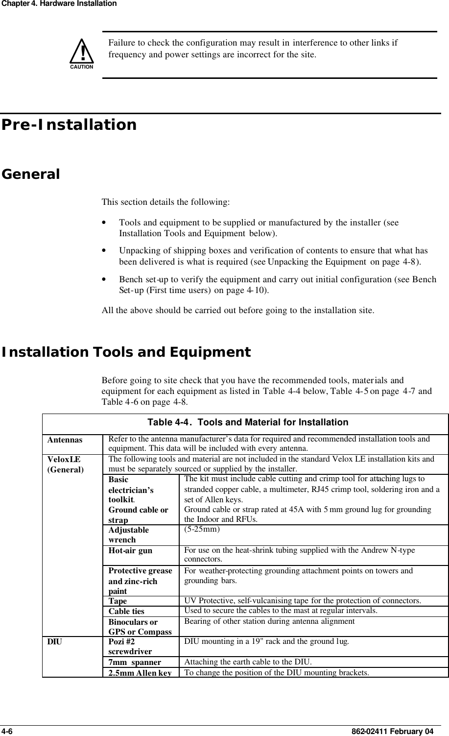 Chapter 4. Hardware Installation 4-6    862-02411 February 04 !CAUTION  Failure to check the configuration may result in interference to other links if frequency and power settings are incorrect for the site. Pre-Installation General This section details the following:  • Tools and equipment to be supplied or manufactured by the installer (see Installation Tools and Equipment  below). • Unpacking of shipping boxes and verification of contents to ensure that what has been delivered is what is required (see Unpacking the Equipment  on page 4-8). • Bench set-up to verify the equipment and carry out initial configuration (see Bench Set-up (First time users) on page 4-10). All the above should be carried out before going to the installation site. Installation Tools and Equipment Before going to site check that you have the recommended tools, materials and equipment for each equipment as listed in Table  4-4 below, Table  4-5 on page  4-7 and Table 4-6 on page 4-8. Table 4-4.  Tools and Material for Installation Antennas Refer to the antenna manufacturer’s data for required and recommended installation tools and equipment. This data will be included with every antenna. The following tools and material are not included in the standard Velox LE installation kits and must be separately sourced or supplied by the installer. Basic electrician’s toolkit. The kit must include cable cutting and crimp tool for attaching lugs to stranded copper cable, a multimeter, RJ45 crimp tool, soldering iron and a set of Allen keys. Ground cable or strap Ground cable or strap rated at 45A with 5 mm ground lug for grounding the Indoor and RFUs. Adjustable wrench  (5-25mm) Hot-air gun  For use on the heat-shrink tubing supplied with the Andrew N-type connectors. Protective grease and zinc-rich paint For weather-protecting grounding attachment points on towers and grounding bars. Tape UV Protective, self-vulcanising tape for the protection of connectors. Cable ties Used to secure the cables to the mast at regular intervals.  Velox LE (General) Binoculars or GPS or Compass Bearing of other station during antenna alignment Pozi #2 screwdriver DIU mounting in a 19&quot; rack and the ground lug. 7mm  spanner Attaching the earth cable to the DIU. DIU  2.5mm Allen key To change the position of the DIU mounting brackets. 