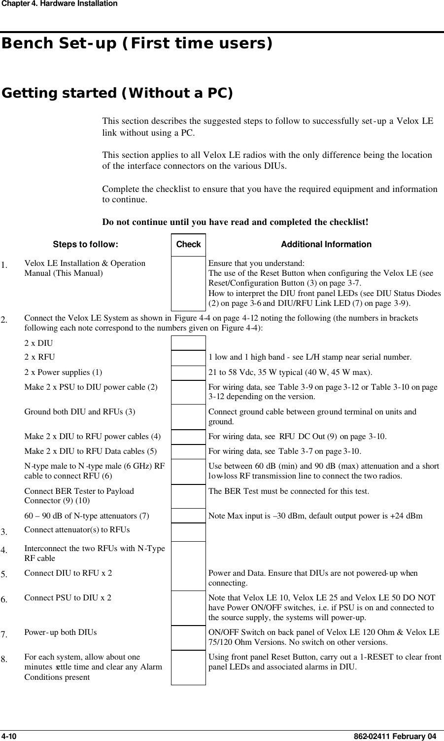 Chapter 4. Hardware Installation 4-10    862-02411 February 04 Bench Set-up (First time users) Getting started (Without a PC) This section describes the suggested steps to follow to successfully set-up a Velox LE link without using a PC.  This section applies to all Velox LE radios with the only difference being the location of the interface connectors on the various DIUs. Complete the checklist to ensure that you have the required equipment and information to continue. Do not continue until you have read and completed the checklist! Steps to follow: Check Additional Information 1.  Velox LE Installation &amp; Operation Manual (This Manual)  Ensure that you understand: The use of the Reset Button when configuring the Velox LE (see Reset/Configuration Button (3) on page 3-7. How to interpret the DIU front panel LEDs (see DIU Status Diodes (2) on page 3-6 and  DIU/RFU Link LED (7) on page 3-9). 2.  Connect the Velox LE System as shown in Figure 4-4 on page 4-12 noting the following (the numbers in brackets following each note correspond to the numbers given on Figure 4-4):  2 x DIU      2 x RFU     1 low and 1 high band - see L/H stamp near serial number.  2 x Power supplies (1)    21 to 58 Vdc, 35 W typical (40 W, 45 W max).  Make 2 x PSU to DIU power cable (2)    For wiring data, see Table 3-9 on page 3-12 or Table 3-10 on page 3-12 depending on the version.  Ground both DIU and RFUs (3)    Connect ground cable between ground terminal on units and ground.  Make 2 x DIU to RFU power cables (4)    For wiring data, see  RFU  DC Out (9) on page 3-10.  Make 2 x DIU to RFU Data cables (5)    For wiring data, see Table 3-7 on page 3-10.  N-type male to N -type male (6 GHz) RF cable to connect RFU (6)  Use between 60 dB (min) and 90 dB (max) attenuation and a short low-loss RF transmission line to connect the two radios.  Connect BER Tester to Payload Connector (9) (10)  The BER Test must be connected for this test.  60 – 90 dB of N-type attenuators (7)    Note Max input is –30 dBm, default output power is +24 dBm  3.  Connect attenuator(s) to RFUs     4.  Interconnect the two RFUs with N-Type RF cable    5.  Connect DIU to RFU x 2    Power and Data. Ensure that DIUs are not powered-up when connecting. 6.  Connect PSU to DIU x 2    Note that Velox LE 10, Velox LE 25 and Velox LE 50 DO NOT have Power ON/OFF switches, i.e. if PSU is on and connected to the source supply, the systems will power-up. 7.  Power-up both DIUs    ON/OFF Switch on back panel of Velox LE 120 Ohm &amp; Velox LE 75/120 Ohm Versions. No switch on other versions. 8.  For each system, allow about one minutes settle time and clear any Alarm Conditions present  Using front panel Reset Button, carry out a 1-RESET to clear front panel LEDs and associated alarms in DIU.   