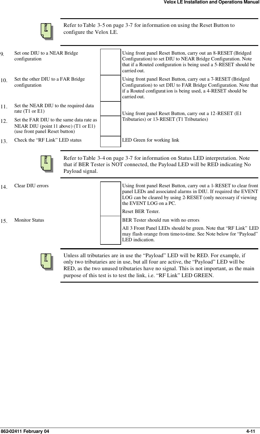 Velox LE Installation and Operations Manual 862-02411 February 04     4-11  Refer to Table  3-5 on page 3-7 for information on using the Reset Button to configure the Velox LE. 9.   Set one DIU to a NEAR Bridge configuration  Using front panel Reset Button, carry out an 8-RESET (Bridged Configuration) to set DIU to NEAR Bridge Configuration. Note that if a Routed configuration is being used a 5-RESET should be carried out. 10.  Set the other DIU to a FAR Bridge configuration  Using front panel Reset Button, carry out a 7-RESET (Bridged Configuration) to set DIU to FAR Bridge Configuration. Note that if a Routed configurat ion is being used, a 4-RESET should be carried out. 11.  Set the NEAR DIU to the required data rate (T1 or E1)   12.  Set the FAR DIU to the same data rate as NEAR DIU (point 11 above) (T1 or E1) (use front panel Reset button)   Using front panel Reset Button, carry out a 12-RESET (E1 Tributaries) or 13-RESET (T1 Tributaries) 13.  Check the “RF Link” LED status    LED Green for working link    Refer to Table  3-4 on page 3-7 for information on Status LED interpretation. Note that if BER Tester is NOT connected, the Payload LED will be RED indicating No Payload signal. 14.  Clear DIU errors    Using front panel Reset Button, carry out a 1-RESET to clear front panel LEDs and associated alarms in DIU. If required the EVENT LOG can be cleared by using 2-RESET (only necessary if viewing the EVENT LOG on a PC. Reset BER Tester. 15.  Monitor Status    BER Tester should run with no errors All 3 Front Panel LEDs should be green. Note that “RF Link” LED may flash orange from time-to-time. See Note below for “Payload” LED indication.    Unless all tributaries are in use the “Payload” LED will be RED. For example, if only two tributaries are in use, but all four are active, the “Payload” LED will be RED, as the two unused tributaries have no signal. This is not important, as the main purpose of this test is to test the link, i.e. “RF Link” LED GREEN. 