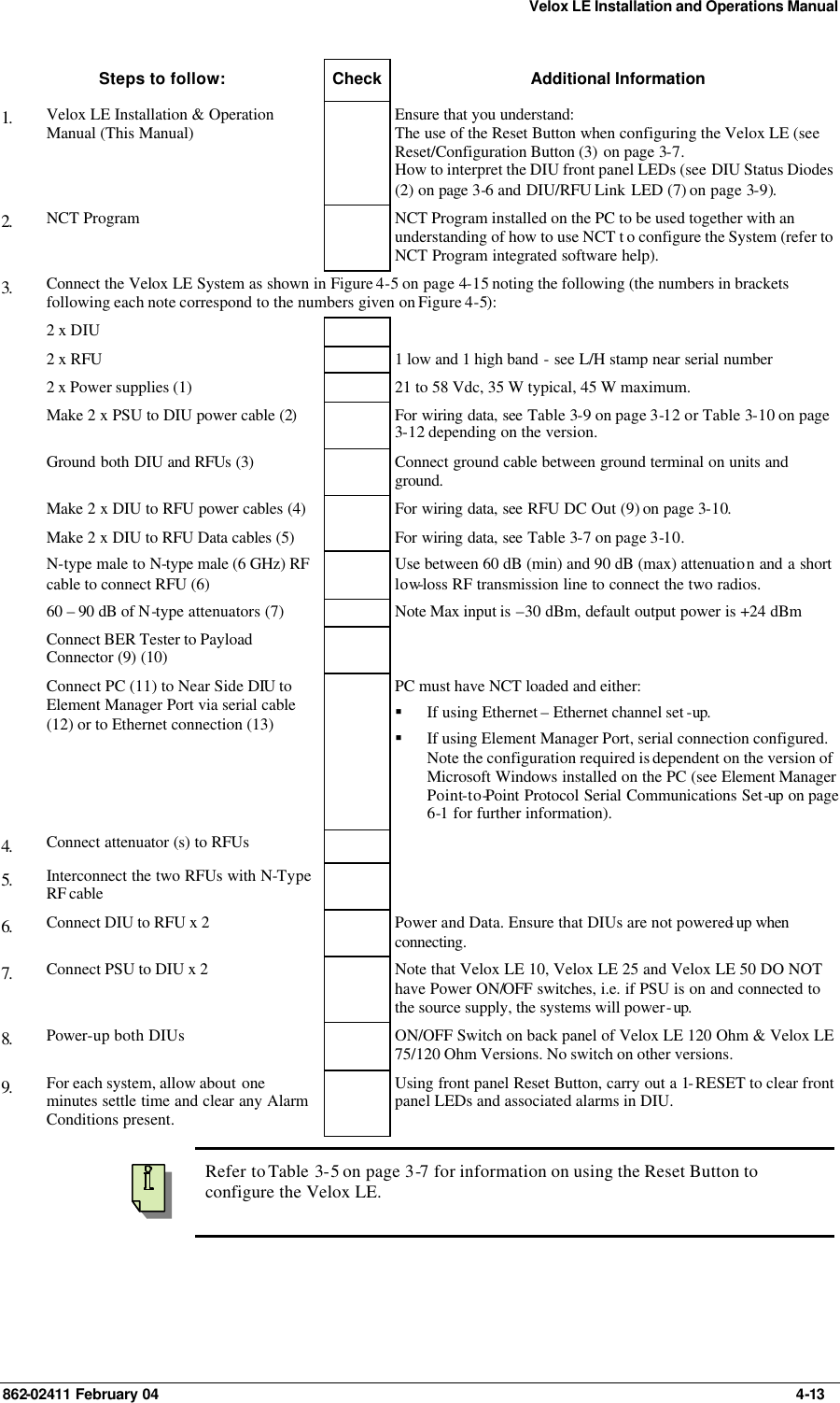 Velox LE Installation and Operations Manual 862-02411 February 04     4-13 Steps to follow: Check Additional Information 1.   Velox LE Installation &amp; Operation Manual (This Manual)  Ensure that you understand: The use of the Reset Button when configuring the Velox LE (see Reset/Configuration Button (3) on page 3-7. How to interpret the DIU front panel LEDs (see DIU Status Diodes (2) on page 3-6 and DIU/RFU Link LED (7) on page 3-9). 2.   NCT Program    NCT Program installed on the PC to be used together with an understanding of how to use NCT t o configure the System (refer to NCT Program integrated software help). 3.   Connect the Velox LE System as shown in Figure 4-5 on page 4-15 noting the following (the numbers in brackets following each note correspond to the numbers given on Figure 4-5):  2 x DIU      2 x RFU     1 low and 1 high band - see L/H stamp near serial number  2 x Power supplies (1)    21 to 58 Vdc, 35 W typical, 45 W maximum.  Make 2 x PSU to DIU power cable (2)    For wiring data, see Table 3-9 on page 3-12 or Table 3-10 on page 3-12 depending on the version.  Ground both DIU and RFUs (3)    Connect ground cable between ground terminal on units and ground.  Make 2 x DIU to RFU power cables (4)    For wiring data, see RFU DC Out (9) on page 3-10.  Make 2 x DIU to RFU Data cables (5)    For wiring data, see Table 3-7 on page 3-10.  N-type male to N-type male (6 GHz) RF cable to connect RFU (6)  Use between 60 dB (min) and 90 dB (max) attenuation and a short low-loss RF transmission line to connect the two radios.  60 – 90 dB of N-type attenuators (7)    Note Max input is –30 dBm, default output power is +24 dBm  Connect BER Tester to Payload Connector (9) (10)     Connect PC (11) to Near Side DIU to Element Manager Port via serial cable (12) or to Ethernet connection (13)  PC must have NCT loaded and either: § If using Ethernet – Ethernet channel set -up. § If using Element Manager Port, serial connection configured. Note the configuration required is dependent on the version of Microsoft Windows installed on the PC (see Element Manager Point-to-Point Protocol Serial Communications Set-up on page 6-1 for further information). 4.   Connect attenuator (s) to RFUs     5.   Interconnect the two RFUs with N-Type RF cable    6.   Connect DIU to RFU x 2    Power and Data. Ensure that DIUs are not powered-up when connecting.  7.   Connect PSU to DIU x 2    Note that Velox LE 10, Velox LE 25 and Velox LE 50 DO NOT have Power ON/OFF switches, i.e. if PSU is on and connected to the source supply, the systems will power-up. 8.   Power-up both DIUs    ON/OFF Switch on back panel of Velox LE 120 Ohm &amp; Velox LE 75/120 Ohm Versions. No switch on other versions. 9.   For each system, allow about one minutes settle time and clear any Alarm Conditions present.  Using front panel Reset Button, carry out a 1-RESET to clear front panel LEDs and associated alarms in DIU.    Refer to Table  3-5 on page 3-7 for information on using the Reset Button to configure the Velox LE. 