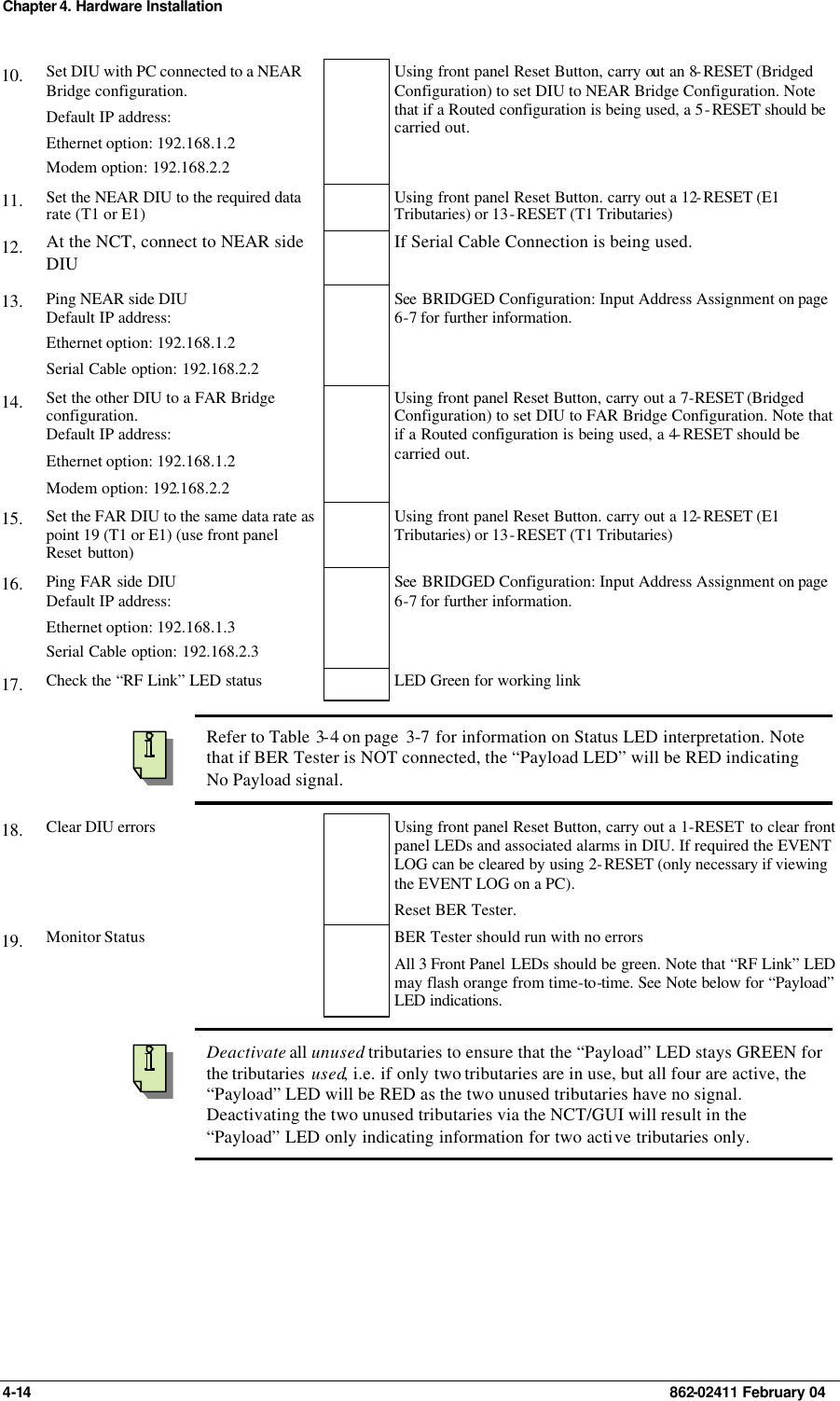 Chapter 4. Hardware Installation 4-14    862-02411 February 04 10.  Set DIU with PC connected to a NEAR Bridge configuration. Default IP address: Ethernet option: 192.168.1.2 Modem option: 192.168.2.2  Using front panel Reset Button, carry out an 8-RESET (Bridged Configuration) to set DIU to NEAR Bridge Configuration. Note that if a Routed configuration is being used, a 5-RESET should be carried out. 11.  Set the NEAR DIU to the required data rate (T1 or E1)   Using front panel Reset Button. carry out a 12-RESET (E1 Tributaries) or 13-RESET (T1 Tributaries) 12.  At the NCT, connect to NEAR side DIU  If Serial Cable Connection is being used.  13.  Ping NEAR side DIU Default IP address: Ethernet option: 192.168.1.2 Serial Cable option: 192.168.2.2  See BRIDGED Configuration: Input Address Assignment on page 6-7 for further information. 14.  Set the other DIU to a FAR Bridge configuration.  Default IP address: Ethernet option: 192.168.1.2 Modem option: 192.168.2.2  Using front panel Reset Button, carry out a 7-RESET (Bridged Configuration) to set DIU to FAR Bridge Configuration. Note that if a Routed configuration is being used, a 4-RESET should be carried out. 15.  Set the FAR DIU to the same data rate as point 19 (T1 or E1) (use front panel Reset button)  Using front panel Reset Button. carry out a 12-RESET (E1 Tributaries) or 13-RESET (T1 Tributaries) 16.  Ping FAR side DIU Default IP address: Ethernet option: 192.168.1.3 Serial Cable option: 192.168.2.3  See BRIDGED Configuration: Input Address Assignment on page 6-7 for further information. 17.  Check the “RF Link” LED status    LED Green for working link    Refer to Table 3-4 on page  3-7 for information on Status LED interpretation. Note that if BER Tester is NOT connected, the “Payload LED” will be RED indicating No Payload signal. 18.  Clear DIU errors    Using front panel Reset Button, carry out a 1-RESET to clear front panel LEDs and associated alarms in DIU. If required the EVENT LOG can be cleared by using 2-RESET (only necessary if viewing the EVENT LOG on a PC). Reset BER Tester. 19.  Monitor Status    BER Tester should run with no errors All 3 Front Panel LEDs should be green. Note that “RF Link” LED may flash orange from time-to-time. See Note below for “Payload” LED indications.   Deactivate all unused tributaries to ensure that the “Payload” LED stays GREEN for the tributaries  used, i.e. if only two tributaries are in use, but all four are active, the “Payload” LED will be RED as the two unused tributaries have no signal.  Deactivating the two unused tributaries via the NCT/GUI will result in the “Payload” LED only indicating information for two active tributaries only. 