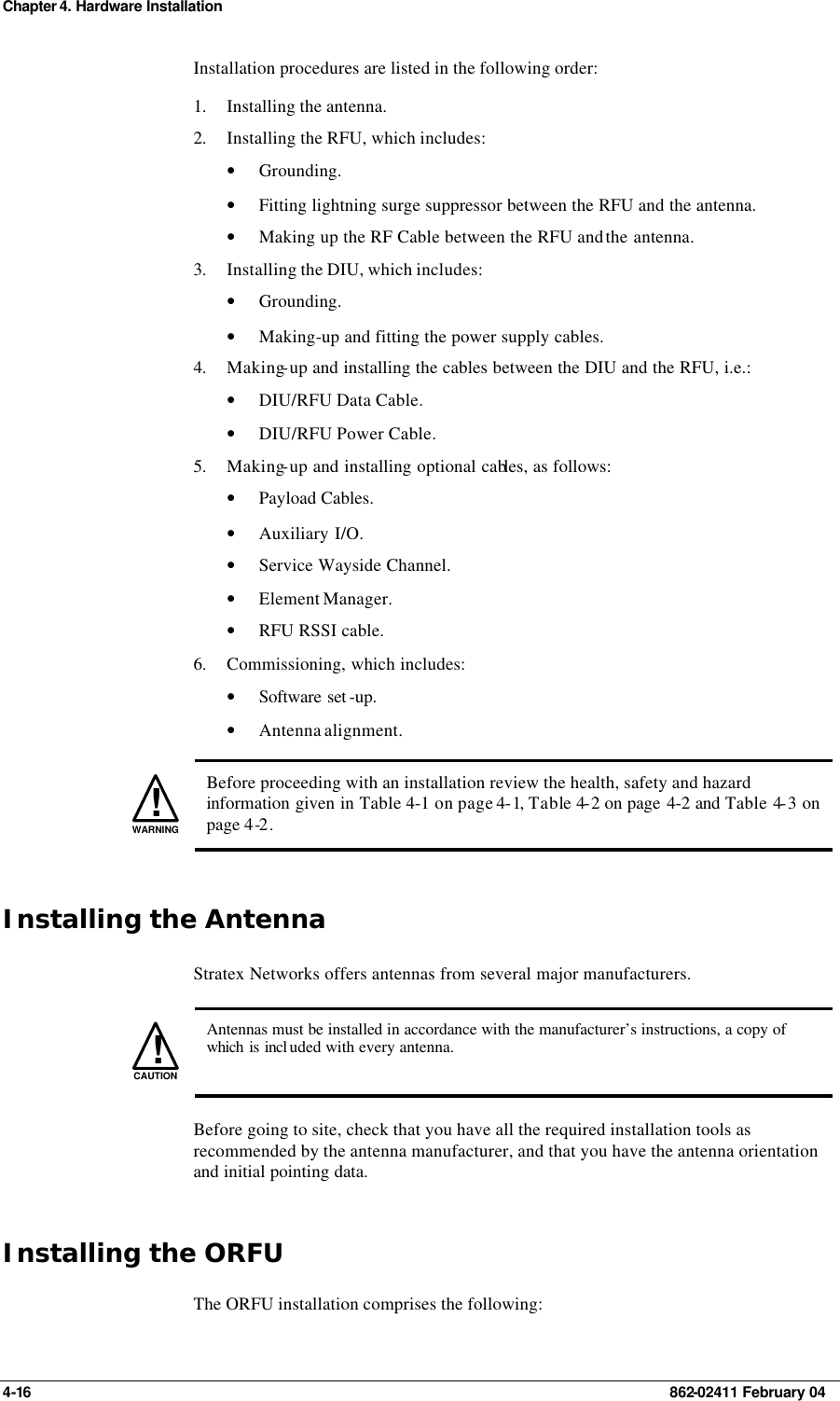 Chapter 4. Hardware Installation 4-16    862-02411 February 04 Installation procedures are listed in the following order: 1. Installing the antenna. 2. Installing the RFU, which includes: • Grounding. • Fitting lightning surge suppressor between the RFU and the antenna.  • Making up the RF Cable between the RFU and the antenna. 3. Installing the DIU, which includes: • Grounding. • Making-up and fitting the power supply cables. 4. Making-up and installing the cables between the DIU and the RFU, i.e.: • DIU/RFU Data Cable. • DIU/RFU Power Cable. 5. Making-up and installing optional cables, as follows: • Payload Cables. • Auxiliary I/O. • Service Wayside Channel. • Element Manager. • RFU RSSI cable. 6. Commissioning, which includes: • Software set -up. • Antenna alignment.   !WARNING Before proceeding with an installation review the health, safety and hazard information given in Table 4-1 on page 4-1, Table 4-2 on page 4-2 and Table 4-3 on page 4-2. Installing the Antenna Stratex Networks offers antennas from several major manufacturers.   !CAUTION  Antennas must be installed in accordance with the manufacturer’s instructions, a copy of which is incl uded with every antenna. Before going to site, check that you have all the required installation tools as recommended by the antenna manufacturer, and that you have the antenna orientation and initial pointing data. Installing the ORFU The ORFU installation comprises the following: 