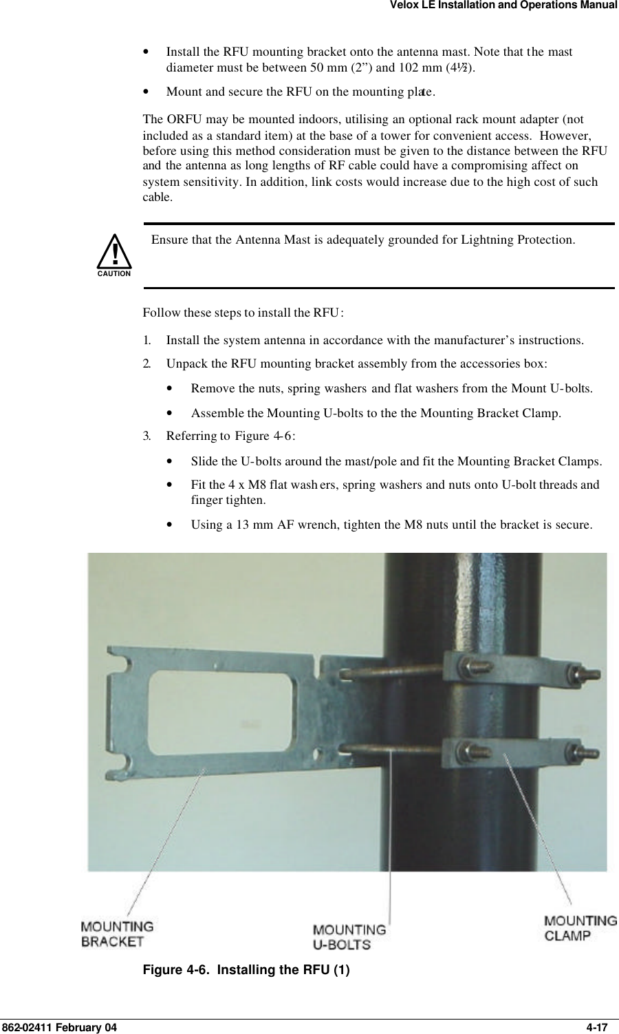 Velox LE Installation and Operations Manual 862-02411 February 04     4-17 • Install the RFU mounting bracket onto the antenna mast. Note that the mast diameter must be between 50 mm (2”) and 102 mm (4½”).  • Mount and secure the RFU on the mounting plate. The ORFU may be mounted indoors, utilising an optional rack mount adapter (not included as a standard item) at the base of a tower for convenient access.  However, before using this method consideration must be given to the distance between the RFU and the antenna as long lengths of RF cable could have a compromising affect on system sensitivity. In addition, link costs would increase due to the high cost of such cable.   !CAUTION  Ensure that the Antenna Mast is adequately grounded for Lightning Protection. Follow these steps to install the RFU: 1.  Install the system antenna in accordance with the manufacturer’s instructions. 2.  Unpack the RFU mounting bracket assembly from the accessories box: • Remove the nuts, spring washers and flat washers from the Mount U-bolts. • Assemble the Mounting U-bolts to the the Mounting Bracket Clamp. 3.  Referring to  Figure 4-6: • Slide the U-bolts around the mast/pole and fit the Mounting Bracket Clamps. • Fit the 4 x M8 flat wash ers, spring washers and nuts onto U-bolt threads and finger tighten. • Using a 13 mm AF wrench, tighten the M8 nuts until the bracket is secure.  Figure 4-6.  Installing the RFU (1) 