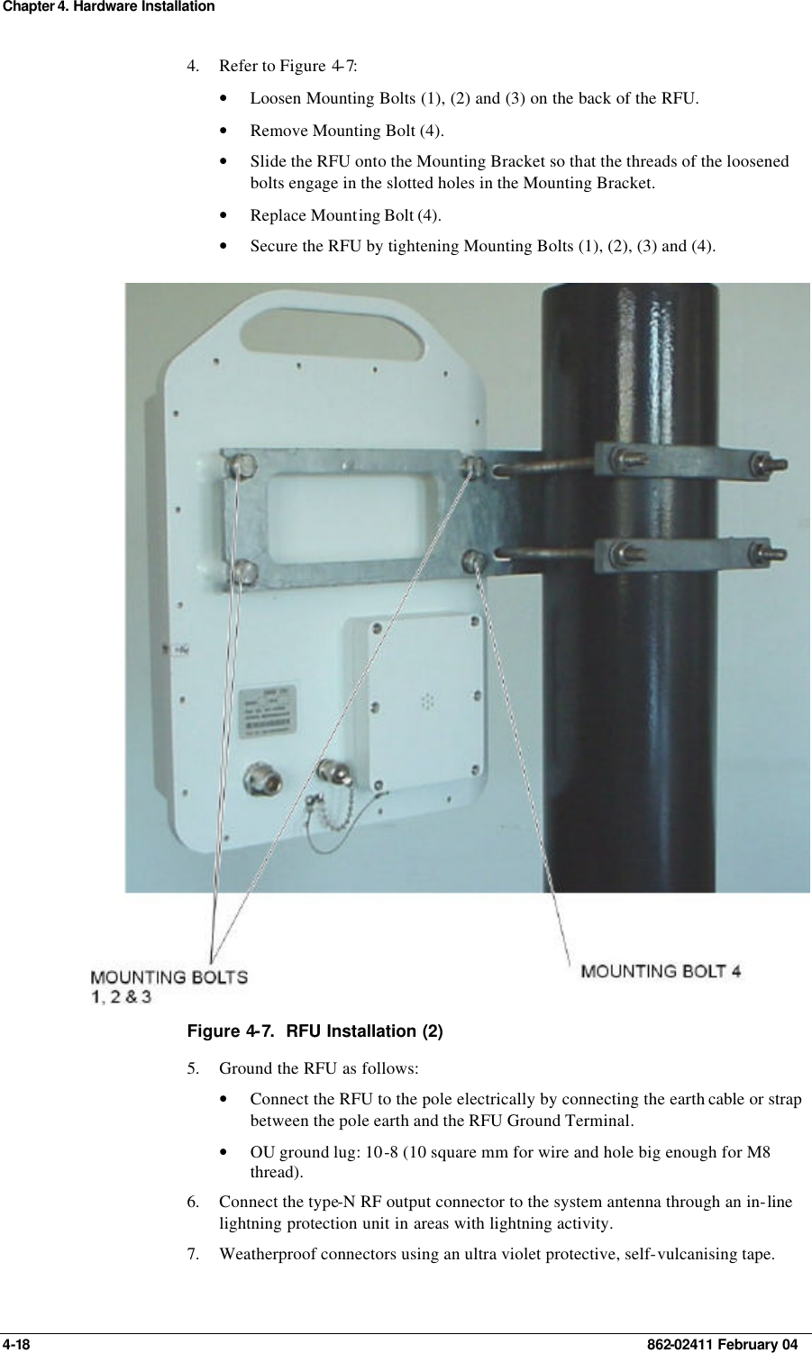 Chapter 4. Hardware Installation 4-18    862-02411 February 04 4. Refer to Figure 4-7: • Loosen Mounting Bolts (1), (2) and (3) on the back of the RFU. • Remove Mounting Bolt (4). • Slide the RFU onto the Mounting Bracket so that the threads of the loosened bolts engage in the slotted holes in the Mounting Bracket. • Replace Mounting Bolt (4). • Secure the RFU by tightening Mounting Bolts (1), (2), (3) and (4).  Figure 4-7.  RFU Installation (2) 5. Ground the RFU as follows: • Connect the RFU to the pole electrically by connecting the earth cable or strap between the pole earth and the RFU Ground Terminal. • OU ground lug: 10-8 (10 square mm for wire and hole big enough for M8 thread). 6. Connect the type-N RF output connector to the system antenna through an in-line lightning protection unit in areas with lightning activity. 7. Weatherproof connectors using an ultra violet protective, self-vulcanising tape. 