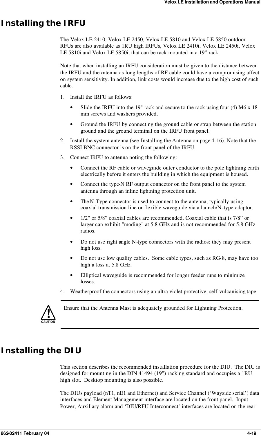 Velox LE Installation and Operations Manual 862-02411 February 04     4-19 Installing the IRFU The Velox LE 2410, Velox LE 2450, Velox LE 5810 and Velox LE 5850 outdoor RFUs are also available as 1RU high IRFUs, Velox LE 2410i, Velox LE 2450i, Velox LE 5810i and Velox LE 5850i, that can be rack mounted in a 19” rack. Note that when installing an IRFU consideration must be given to the distance between the IRFU and the antenna as long lengths of RF cable could have a compromising affect on system sensitivity. In addition, link costs would increase due to the high cost of such cable. 1.  Install the IRFU as follows: • Slide the IRFU into the 19&quot; rack and secure to the rack using four (4) M6 x 18 mm screws and washers provided. • Ground the IRFU by connecting the ground cable or strap between the station ground and the ground terminal on the IRFU front panel. 2.  Install the system antenna (see Installing the Antenna on page 4-16). Note that the RSSI BNC connector is on the front panel of the IRFU. 3.  Connect IRFU to antenna noting the following: • Connect the RF cable or waveguide outer conductor to the pole lightning earth electrically before it enters the building in which the equipment is housed. • Connect the type-N RF output connector on the front panel to the system antenna through an inline lightning protection unit. • The N -Type connector is used to connect to the antenna, typically using coaxial transmission line or flexible waveguide via a launch/N-type adaptor. • 1/2&quot; or 5/8” coaxial cables are recommended. Coaxial cable that is 7/8” or larger can exhibit &quot;moding&quot; at 5.8 GHz and is not recommended for 5.8 GHz radios. • Do not use right angle N-type connectors with the radios: they may present high loss.  • Do not use low quality cables.  Some cable types, such as RG-8, may have too high a loss at 5.8 GHz. • Elliptical waveguide is recommended for longer feeder runs to minimize losses. 4.  Weatherproof the connectors using an ultra violet protective, self-vulcanising tape.   !CAUTION  Ensure that the Antenna Mast is adequately grounded for Lightning Protection. Installing the DIU This section describes the recommended installation procedure for the DIU.  The DIU is designed for mounting in the DIN 41494 (19&quot;) racking standard and occupies a 1RU high slot.  Desktop mounting is also possible. The DIUs payload (nT1, nE1 and Ethernet) and Service Channel (‘Wayside serial’) data interfaces and Element Management interface are located on the front panel.  Input Power, Auxiliary alarm and ‘DIU/RFU Interconnect’ interfaces are located on the rear 