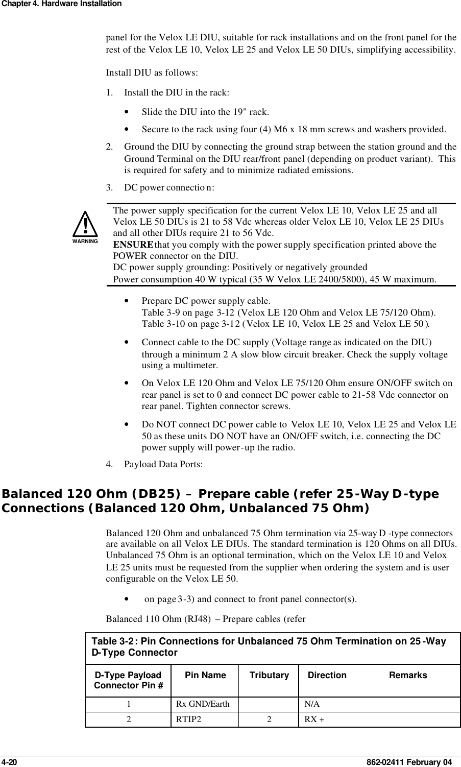 Chapter 4. Hardware Installation 4-20    862-02411 February 04 panel for the Velox LE DIU, suitable for rack installations and on the front panel for the rest of the Velox LE 10, Velox LE 25 and Velox LE 50 DIUs, simplifying accessibility. Install DIU as follows: 1. Install the DIU in the rack: • Slide the DIU into the 19&quot; rack. • Secure to the rack using four (4) M6 x 18 mm screws and washers provided. 2. Ground the DIU by connecting the ground strap between the station ground and the Ground Terminal on the DIU rear/front panel (depending on product variant).  This is required for safety and to minimize radiated emissions.  3. DC power connectio n:   !WARNING The power supply specification for the current Velox LE 10, Velox LE 25 and all Velox LE 50 DIUs is 21 to 58 Vdc whereas older Velox LE 10, Velox LE 25 DIUs and all other DIUs require 21 to 56 Vdc. ENSURE that you comply with the power supply specification printed above the POWER connector on the DIU. DC power supply grounding: Positively or negatively grounded Power consumption 40 W typical (35 W Velox LE 2400/5800), 45 W maximum. • Prepare DC power supply cable. Table 3-9 on page 3-12 (Velox LE 120 Ohm and Velox LE 75/120 Ohm). Table 3-10 on page 3-12 (Velox LE 10, Velox LE 25 and Velox LE 50 ). • Connect cable to the DC supply (Voltage range as indicated on the DIU) through a minimum 2 A slow blow circuit breaker. Check the supply voltage using a multimeter. • On Velox LE 120 Ohm and Velox LE 75/120 Ohm ensure ON/OFF switch on rear panel is set to 0 and connect DC power cable to 21-58 Vdc connector on rear panel. Tighten connector screws. • Do NOT connect DC power cable to  Velox LE 10, Velox LE 25 and Velox LE 50 as these units DO NOT have an ON/OFF switch, i.e. connecting the DC power supply will power-up the radio. 4. Payload Data Ports: Balanced 120 Ohm (DB25) – Prepare cable (refer 25-Way D-type Connections (Balanced 120 Ohm, Unbalanced 75 Ohm) Balanced 120 Ohm and unbalanced 75 Ohm termination via 25-way D -type connectors are available on all Velox LE DIUs. The standard termination is 120 Ohms on all DIUs. Unbalanced 75 Ohm is an optional termination, which on the Velox LE 10 and Velox LE 25 units must be requested from the supplier when ordering the system and is user configurable on the Velox LE 50. •  on page 3-3) and connect to front panel connector(s). Balanced 110 Ohm (RJ48)  – Prepare cables (refer  Table 3-2: Pin Connections for Unbalanced 75 Ohm Termination on 25 -Way D-Type Connector D-Type Payload Connector Pin # Pin Name Tributary Direction Remarks 1 Rx GND/Earth    N/A   2 RTIP2 2 RX +   
