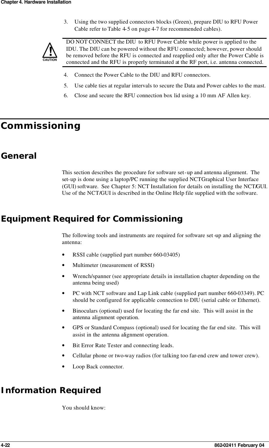 Chapter 4. Hardware Installation 4-22    862-02411 February 04 3. Using the two supplied connectors blocks (Green), prepare DIU to RFU Power Cable refer to Table 4-5 on page 4-7 for recommended cables).   !CAUTION  DO NOT CONNECT the DIU  to RFU Power Cable while power is applied to the IDU. The DIU can be powered without the RFU connected; however, power should be removed before the RFU is connected and reapplied only after the Power Cable is connected and the RFU is properly terminated at the RF port, i.e. antenna connected. 4. Connect the Power Cable to the DIU and RFU connectors. 5. Use cable ties at regular intervals to secure the Data and Power cables to the mast. 6. Close and secure the RFU connection box lid using a 10 mm AF Allen key. Commissioning General This section describes the procedure for software set-up and antenna alignment.  The set-up is done using a laptop/PC running the supplied NCT Graphical User Interface (GUI) software.  See Chapter 5: NCT Installation for details on installing the NCT/GUI. Use of the NCT/GUI is described in the Online Help file supplied with the software. Equipment Required for Commissioning The following tools and instruments are required for software set -up and aligning the antenna: • RSSI cable (supplied part number 660-03405) • Multimeter (measurement of RSSI) • Wrench/spanner (see appropriate details in installation chapter depending on the antenna being used) • PC with NCT software and Lap Link cable (supplied part number 660-03349). PC should be configured for applicable connection to DIU (serial cable or Ethernet). • Binoculars (optional) used for locating the far end site.  This will assist in the antenna alignment operation. • GPS or Standard Compass (optional) used for locating the far end site.  This will assist in the antenna alignment operation. • Bit Error Rate Tester and connecting leads. • Cellular phone or two-way radios (for talking too far-end crew and tower crew). • Loop Back connector. Information Required You should know: 