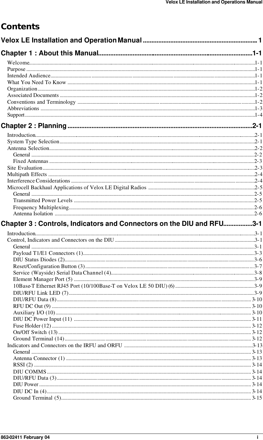 Velox LE Installation and Operations Manual 862-02411 February 04     i Contents Velox LE Installation and Operation Manual................................................................... 1 Chapter 1 : About this Manual..........................................................................................1-1 Welcome................................................................................................................................................................................1-1 Purpose ..................................................................................................................................................................................1-1 Intended Audience...............................................................................................................................................................1-1 What You Need To Know ..................................................................................................................................................1-1 Organization.........................................................................................................................................................................1-2 Associated Documents ........................................................................................................................................................1-2 Conventions and Terminology ..........................................................................................................................................1-2 Abbreviations .......................................................................................................................................................................1-3 Support...................................................................................................................................................................................1-4 Chapter 2 : Planning............................................................................................................2-1 Introduction...........................................................................................................................................................................2-1 System Type Selection........................................................................................................................................................2-1 Antenna Selection................................................................................................................................................................2-2 General .............................................................................................................................................................................2-2 Fixed Antennas ...............................................................................................................................................................2-3 Site Evaluation.....................................................................................................................................................................2-3 Multipath Effects .................................................................................................................................................................2-4 Interference Considerations ...............................................................................................................................................2-4 Microcell Backhaul Applications of Velox LE Digital Radios ...................................................................................2-5 General .............................................................................................................................................................................2-5 Transmitted Power Levels ............................................................................................................................................2-5 Frequency Multiplexing................................................................................................................................................2-6 Antenna Isolation ...........................................................................................................................................................2-6 Chapter 3 : Controls, Indicators and Connectors on the DIU and RFU.................3-1 Introduction...........................................................................................................................................................................3-1 Control, Indicators and Connectors on the DIU .............................................................................................................3-1 General .............................................................................................................................................................................3-1 Payload T1/E1 Connectors (1).....................................................................................................................................3-3 DIU Status Diodes (2)...................................................................................................................................................3-6 Reset/Configuration Button (3)...................................................................................................................................3-7 Service  (Wayside) Serial Data Channel (4)...............................................................................................................3-8 Element Manager Port (5) ............................................................................................................................................3-9 10Base-T Ethernet RJ45 Port (10/100Base-T on Velox LE 50 DIU) (6) .............................................................3-9 DIU/RFU Link LED (7)................................................................................................................................................3-9 DIU/RFU Data (8)....................................................................................................................................................... 3-10 RFU DC Out (9) ........................................................................................................................................................... 3-10 Auxiliary I/O (10)........................................................................................................................................................ 3-10 DIU DC Power Input (11) .......................................................................................................................................... 3-11 Fuse Holder (12) ........................................................................................................................................................... 3-12 On/Off Switch (13)...................................................................................................................................................... 3-12 Ground Terminal (14)................................................................................................................................................. 3-12 Indicators and Connectors on the IRFU and ORFU ....................................................................................................3-13 General ........................................................................................................................................................................... 3-13 Antenna Connector (1) ................................................................................................................................................ 3-13 RSSI (2) ......................................................................................................................................................................... 3-14 DIU COMMS............................................................................................................................................................... 3-14 DIU/RFU Data (3)....................................................................................................................................................... 3-14 DIU Power ..................................................................................................................................................................... 3-14 DIU DC In (4)............................................................................................................................................................... 3-14 Ground Terminal (5).................................................................................................................................................... 3-15   