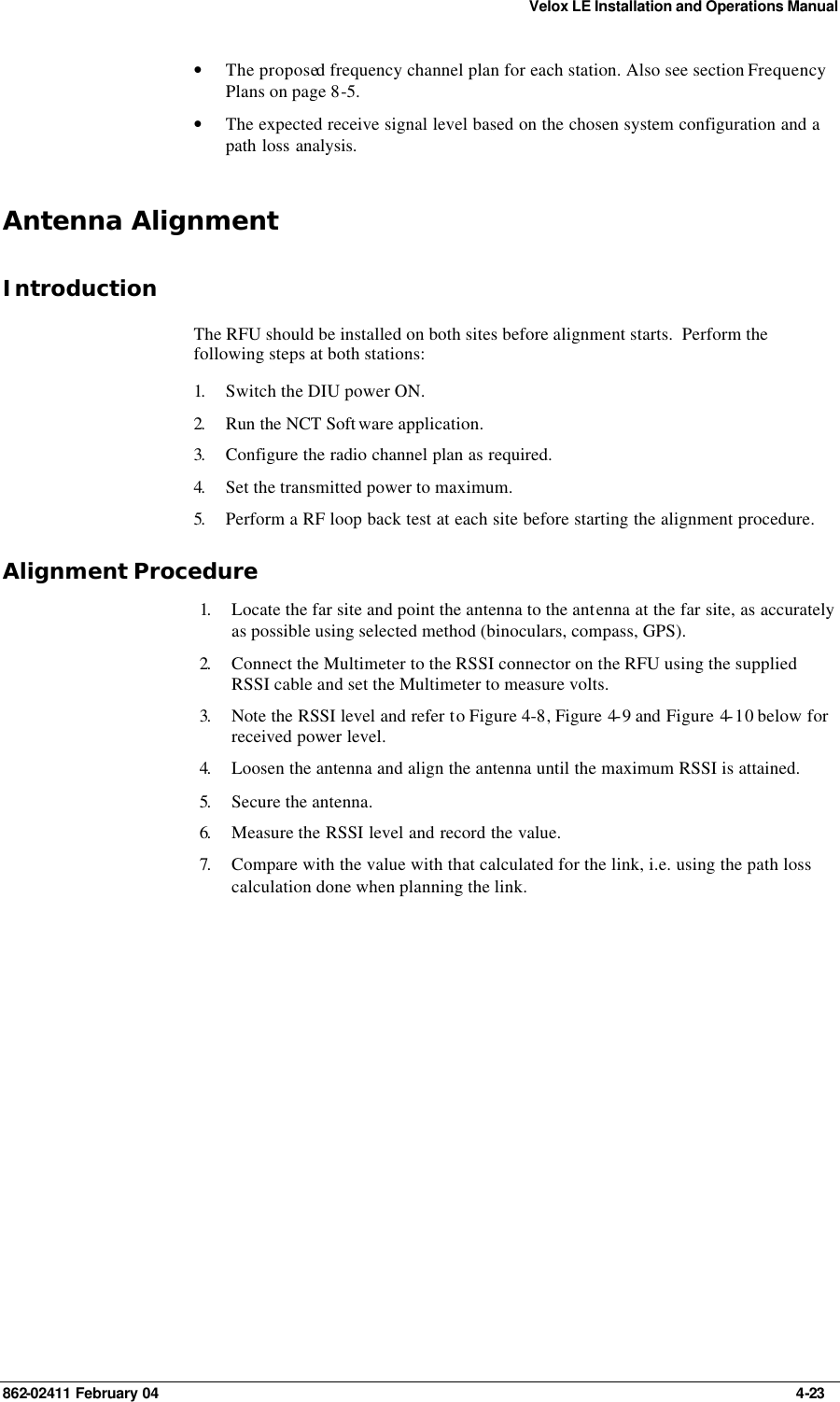 Velox LE Installation and Operations Manual 862-02411 February 04     4-23 • The proposed frequency channel plan for each station. Also see section Frequency Plans on page 8-5. • The expected receive signal level based on the chosen system configuration and a path loss analysis. Antenna Alignment Introduction The RFU should be installed on both sites before alignment starts.  Perform the following steps at both stations: 1.  Switch the DIU power ON.  2.  Run the NCT Soft ware application. 3.  Configure the radio channel plan as required. 4.  Set the transmitted power to maximum. 5.  Perform a RF loop back test at each site before starting the alignment procedure. Alignment Procedure 1.  Locate the far site and point the antenna to the antenna at the far site, as accurately as possible using selected method (binoculars, compass, GPS). 2.  Connect the Multimeter to the RSSI connector on the RFU using the supplied RSSI cable and set the Multimeter to measure volts. 3.  Note the RSSI level and refer to  Figure 4-8,  Figure 4-9 and Figure 4-10 below for received power level. 4.  Loosen the antenna and align the antenna until the maximum RSSI is attained. 5.  Secure the antenna. 6.  Measure the RSSI level and record the value. 7.  Compare with the value with that calculated for the link, i.e. using the path loss calculation done when planning the link.  