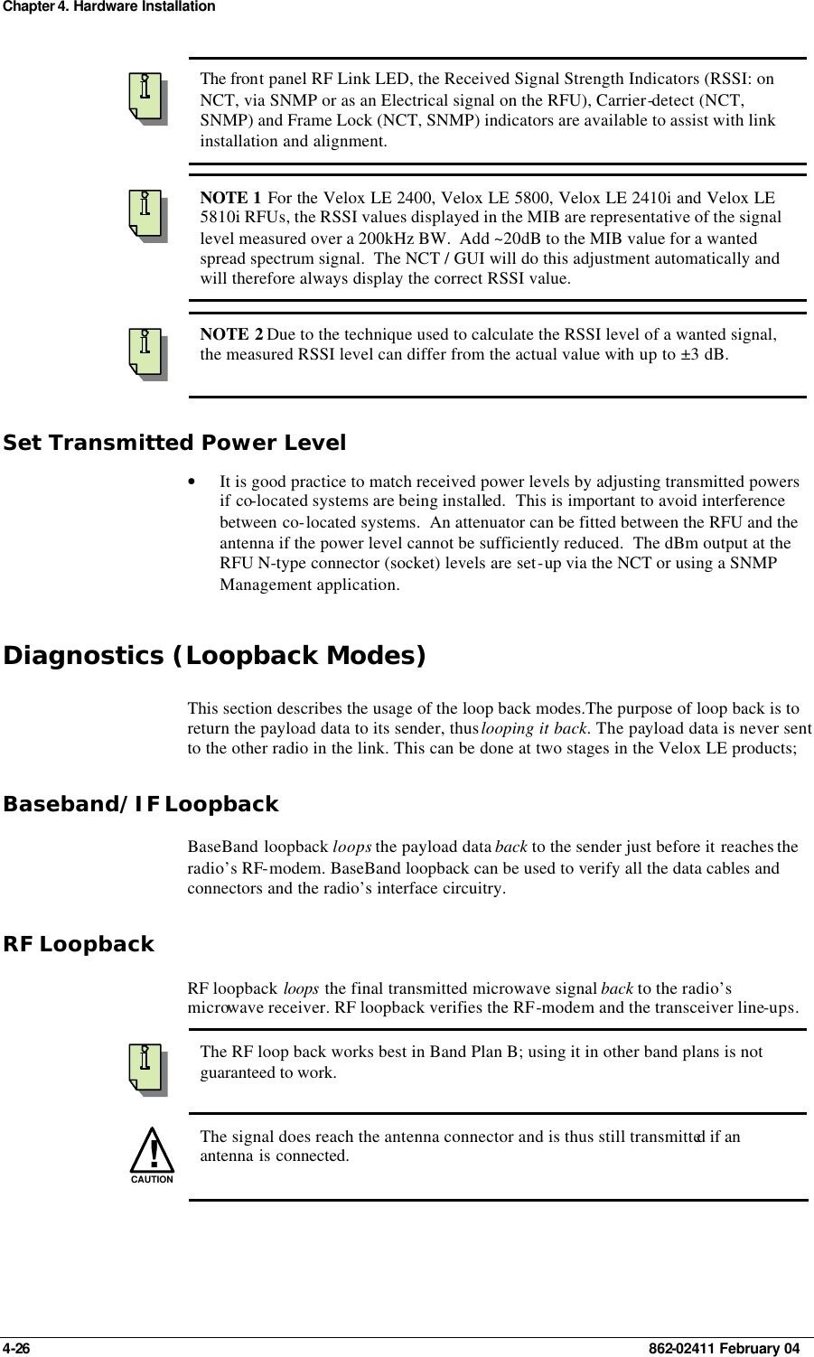 Chapter 4. Hardware Installation 4-26    862-02411 February 04  The front panel RF Link LED, the Received Signal Strength Indicators (RSSI: on NCT, via SNMP or as an Electrical signal on the RFU), Carrier-detect (NCT, SNMP) and Frame Lock (NCT, SNMP) indicators are available to assist with link installation and alignment.  NOTE 1 For the Velox LE 2400, Velox LE 5800, Velox LE 2410i and Velox LE 5810i RFUs, the RSSI values displayed in the MIB are representative of the signal level measured over a 200kHz BW.  Add ~20dB to the MIB value for a wanted spread spectrum signal.  The NCT / GUI will do this adjustment automatically and will therefore always display the correct RSSI value.  NOTE 2 Due to the technique used to calculate the RSSI level of a wanted signal, the measured RSSI level can differ from the actual value with up to ±3 dB. Set Transmitted Power Level • It is good practice to match received power levels by adjusting transmitted powers if co-located systems are being installed.  This is important to avoid interference between co-located systems.  An attenuator can be fitted between the RFU and the antenna if the power level cannot be sufficiently reduced.  The dBm output at the RFU N-type connector (socket) levels are set-up via the NCT or using a SNMP Management application.  Diagnostics (Loopback Modes) This section describes the usage of the loop back modes.The purpose of loop back is to return the payload data to its sender, thus looping it back. The payload data is never sent to the other radio in the link. This can be done at two stages in the Velox LE products; Baseband/IF Loopback BaseBand loopback loops the payload data back to the sender just before it reaches the radio’s RF-modem. BaseBand loopback can be used to verify all the data cables and connectors and the radio’s interface circuitry. RF Loopback RF loopback loops the final transmitted microwave signal back to the radio’s microwave receiver. RF loopback verifies the RF-modem and the transceiver line-ups.  The RF loop back works best in Band Plan B; using it in other band plans is not guaranteed to work. !CAUTION  The signal does reach the antenna connector and is thus still transmitted if an antenna is connected. 