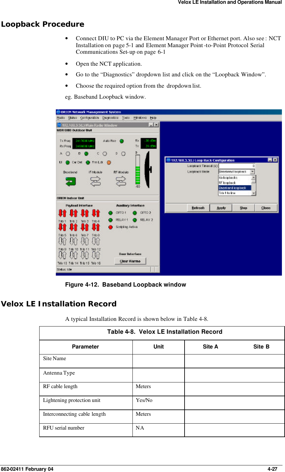 Velox LE Installation and Operations Manual 862-02411 February 04     4-27 Loopback Procedure • Connect DIU to PC via the Element Manager Port or Ethernet port. Also see : NCT Installation on page 5-1 and Element Manager Point -to-Point Protocol Serial Communications Set-up on page 6-1 • Open the NCT application. • Go to the “Diagnostics” dropdown list and click on the “Loopback Window”. • Choose the required option from the  dropdown list. eg. Baseband Loopback window.  Figure 4-12.  Baseband Loopback window Velox LE Installation Record A typical Installation Record is shown below in Table 4-8. Table 4-8.  Velox LE Installation Record Parameter Unit Site A Site B Site Name       Antenna Type       RF cable length Meters     Lightening protection unit Yes/No     Interconnecting cable length Meters     RFU serial number NA     