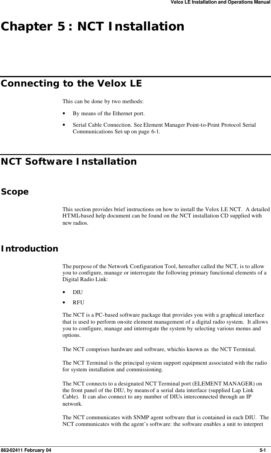 Velox LE Installation and Operations Manual 862-02411 February 04     5-1 Chapter 5 : NCT Installation Connecting to the Velox LE This can be done by two methods: • By means of the Ethernet port. • Serial Cable Connection. See Element Manager Point-to-Point Protocol Serial Communications Set-up on page 6-1. NCT Software Installation Scope This section provides brief instructions on how to install the Velox LE NCT.  A detailed HTML-based help document can be found on the NCT installation CD supplied with new radios. Introduction The purpose of the Network Configuration Tool, hereafter called the NCT, is to allow you to configure, manage or interrogate the following primary functional elements of a Digital Radio Link: • DIU  • RFU  The NCT is a PC-based software package that provides you with a graphical interface that is used to perform on-site element management of a digital radio system.  It allows you to configure, manage and interrogate the system by selecting various menus and options. The NCT comprises hardware and software, whichis known as  the NCT Terminal. The NCT Terminal is the principal system support equipment associated with the radio for system installation and commissioning. The NCT connects to a designated NCT Terminal port (ELEMENT MANAGER) on the front panel of the DIU, by means of a serial data interface (supplied Lap Link Cable).  It can also connect to any number of DIUs interconnected through an IP network. The NCT communicates with SNMP agent software that is contained in each DIU.  The NCT communicates with the agent’s software: the software enables a unit to interpret 