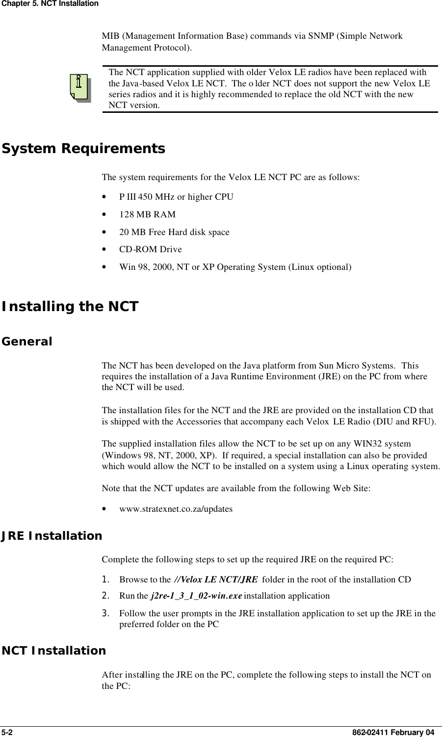 Chapter 5. NCT Installation 5-2    862-02411 February 04 MIB (Management Information Base) commands via SNMP (Simple Network Management Protocol).    The NCT application supplied with older Velox LE radios have been replaced with the Java-based Velox LE NCT.  The o lder NCT does not support the new Velox LE series radios and it is highly recommended to replace the old NCT with the new NCT version. System Requirements The system requirements for the Velox LE NCT PC are as follows: • P III 450 MHz or higher CPU • 128 MB RAM • 20 MB Free Hard disk space • CD-ROM Drive • Win 98, 2000, NT or XP Operating System (Linux optional) Installing the NCT General The NCT has been developed on the Java platform from Sun Micro Systems.  This requires the installation of a Java Runtime Environment (JRE) on the PC from where the NCT will be used. The installation files for the NCT and the JRE are provided on the installation CD that is shipped with the Accessories that accompany each Velox  LE Radio (DIU and RFU). The supplied installation files allow the NCT to be set up on any WIN32 system (Windows 98, NT, 2000, XP).  If required, a special installation can also be provided which would allow the NCT to be installed on a system using a Linux operating system. Note that the NCT updates are available from the following Web Site: • www.stratexnet.co.za/updates JRE Installation Complete the following steps to set up the required JRE on the required PC: 1. Browse to the  //Velox LE NCT/JRE  folder in the root of the installation CD  2. Run the  j2re-1_3_1_02-win.exe installation application  3. Follow the user prompts in the JRE installation application to set up the JRE in the preferred folder on the PC  NCT Installation After installing the JRE on the PC, complete the following steps to install the NCT on the PC: 