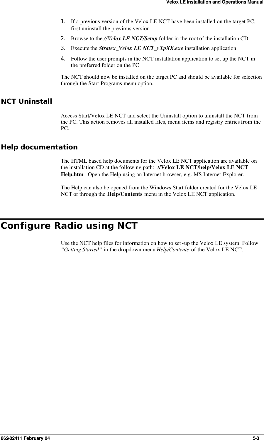 Velox LE Installation and Operations Manual 862-02411 February 04     5-3 1. If a previous version of the Velox LE NCT have been installed on the target PC, first uninstall the previous version  2. Browse to the //Velox LE NCT/Setup folder in the root of the installation CD  3. Execute the Stratex_Velox LE NCT_vXpXX.exe installation application  4. Follow the user prompts in the NCT installation application to set up the NCT in the preferred folder on the PC  The NCT should now be installed on the target PC and should be available for selection through the Start Programs menu option. NCT Uninstall Access Start/Velox LE NCT and select the Uninstall option to uninstall the NCT from the PC. This action removes all installed files, menu items and registry entries from the PC. Help documentation The HTML based help documents for the Velox LE NCT application are available on the installation CD at the following path:  //Velox LE NCT/help/Velox LE NCT Help.htm.  Open the Help using an Internet browser, e.g. MS Internet Explorer. The Help can also be opened from the Windows Start folder created for the Velox LE NCT or through the Help/Contents menu in the Velox LE NCT application. Configure Radio using NCT Use the NCT help files for information on how to set -up the Velox LE system. Follow “Getting Started” in the dropdown menu Help/Contents  of the Velox LE NCT.  