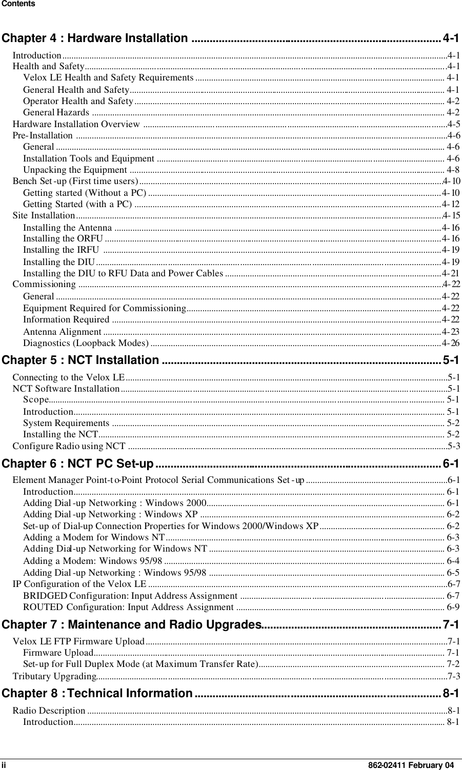 Contents ii    862-02411 February 04 Chapter 4 : Hardware Installation ...................................................................................4-1 Introduction...........................................................................................................................................................................4-1 Health and Safety.................................................................................................................................................................4-1 Velox LE Health and Safety Requirements ............................................................................................................... 4-1 General Health and Safety............................................................................................................................................ 4-1 Operator Health and Safety.......................................................................................................................................... 4-2 General Hazards ............................................................................................................................................................. 4-2 Hardware Installation Overview .......................................................................................................................................4-5 Pre-Installation .....................................................................................................................................................................4-6 General ............................................................................................................................................................................. 4-6 Installation Tools and Equipment ................................................................................................................................ 4-6 Unpacking the Equipment ............................................................................................................................................ 4-8 Bench Set -up (First time users).......................................................................................................................................4-10 Getting started (Without a PC) ..................................................................................................................................4-10 Getting Started (with a PC) ........................................................................................................................................4-12 Site Installation...................................................................................................................................................................4-15 Installing the Antenna .................................................................................................................................................4-16 Installing the ORFU .....................................................................................................................................................4-16 Installing the IRFU ......................................................................................................................................................4-19 Installing the DIU.........................................................................................................................................................4-19 Installing the DIU to RFU Data and Power Cables ................................................................................................4-21 Commissioning ..................................................................................................................................................................4-22 General ...........................................................................................................................................................................4-22 Equipment Required for Commissioning.................................................................................................................4-22 Information Required ..................................................................................................................................................4-22 Antenna Alignment ......................................................................................................................................................4-23 Diagnostics (Loopback Modes) .................................................................................................................................4-26 Chapter 5 : NCT Installation .............................................................................................5-1 Connecting to the Velox LE...............................................................................................................................................5-1 NCT Software Installation.................................................................................................................................................5-1 Scope................................................................................................................................................................................ 5-1 Introduction..................................................................................................................................................................... 5-1 System Requirements .................................................................................................................................................... 5-2 Installing the NCT.......................................................................................................................................................... 5-2 Configure Radio using NCT ..............................................................................................................................................5-3 Chapter 6 : NCT PC Set-up...............................................................................................6-1 Element Manager Point-to-Point Protocol Serial Communications Set -up ...............................................................6-1 Introduction..................................................................................................................................................................... 6-1 Adding Dial -up Networking : Windows 2000.......................................................................................................... 6-1 Adding Dial -up Networking : Windows XP ............................................................................................................. 6-2 Set-up of Dial-up Connection Properties for Windows 2000/Windows XP........................................................ 6-2 Adding a Modem for Windows NT............................................................................................................................ 6-3 Adding Dial-up Networking for Windows NT ......................................................................................................... 6-3 Adding a Modem: Windows 95/98 ............................................................................................................................. 6-4 Adding Dial -up Networking : Windows 95/98 ......................................................................................................... 6-5 IP Configuration of the Velox LE .....................................................................................................................................6-7 BRIDGED Configuration: Input Address Assignment ........................................................................................... 6-7 ROUTED Configuration: Input Address Assignment ............................................................................................. 6-9 Chapter 7 : Maintenance and Radio Upgrades............................................................7-1 Velox LE FTP Firmware Upload......................................................................................................................................7-1 Firmware Upload............................................................................................................................................................ 7-1 Set-up for Full Duplex Mode (at Maximum Transfer Rate)................................................................................... 7-2 Tributary Upgrading............................................................................................................................................................7-3 Chapter 8 : Technical Information..................................................................................8-1 Radio Description ................................................................................................................................................................8-1 Introduction..................................................................................................................................................................... 8-1 