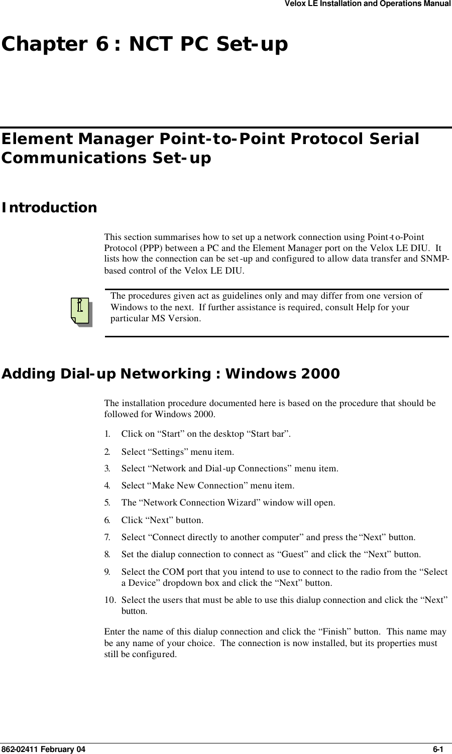 Velox LE Installation and Operations Manual 862-02411 February 04     6-1 Chapter 6 : NCT PC Set-up Element Manager Point-to-Point Protocol Serial Communications Set-up Introduction This section summarises how to set up a network connection using Point-to-Point Protocol (PPP) between a PC and the Element Manager port on the Velox LE DIU.  It lists how the connection can be set -up and configured to allow data transfer and SNMP-based control of the Velox LE DIU.    The procedures given act as guidelines only and may differ from one version of Windows to the next.  If further assistance is required, consult Help for your particular MS Version. Adding Dial-up Networking : Windows 2000 The installation procedure documented here is based on the procedure that should be followed for Windows 2000. 1.  Click on “Start” on the desktop “Start bar”. 2.  Select “Settings” menu item. 3.  Select “Network and Dial-up Connections” menu item. 4.  Select “Make New Connection” menu item. 5.  The “Network Connection Wizard” window will open. 6.  Click “Next” button. 7.  Select “Connect directly to another computer” and press the “Next” button. 8.  Set the dialup connection to connect as “Guest” and click the “Next” button. 9.  Select the COM port that you intend to use to connect to the radio from the “Select a Device” dropdown box and click the “Next” button. 10. Select the users that must be able to use this dialup connection and click the “Next” button. Enter the name of this dialup connection and click the “Finish” button.  This name may be any name of your choice.  The connection is now installed, but its properties must still be configured. 