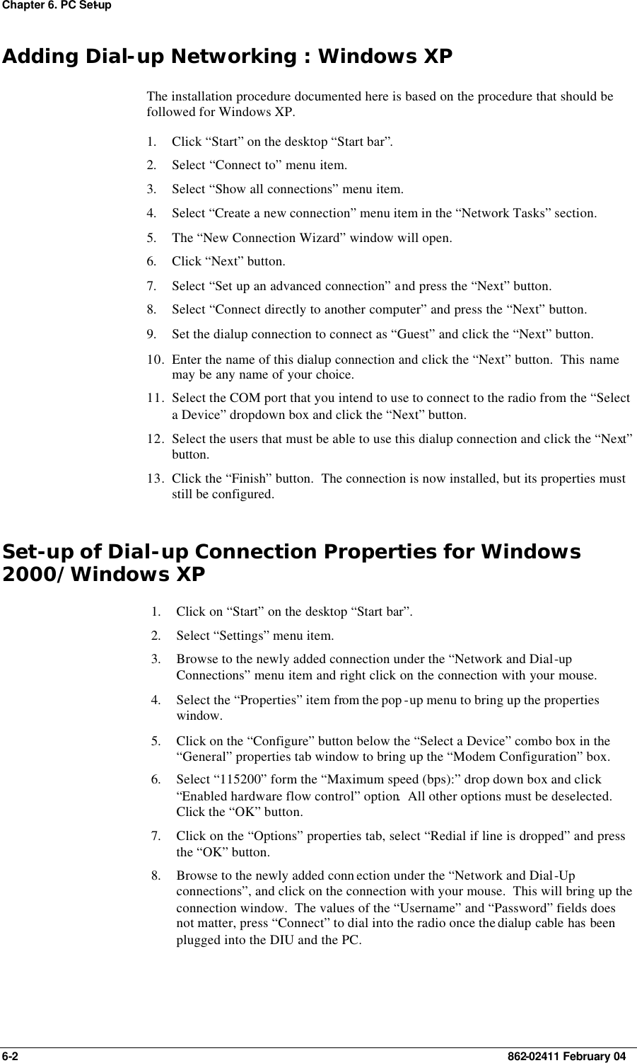 Chapter 6. PC Set-up 6-2    862-02411 February 04 Adding Dial-up Networking : Windows XP The installation procedure documented here is based on the procedure that should be followed for Windows XP. 1. Click “Start” on the desktop “Start bar”. 2. Select “Connect to” menu item. 3. Select “Show all connections” menu item. 4. Select “Create a new connection” menu item in the “Network Tasks” section. 5. The “New Connection Wizard” window will open. 6. Click “Next” button. 7. Select “Set up an advanced connection” and press the “Next” button. 8. Select “Connect directly to another computer” and press the “Next” button. 9. Set the dialup connection to connect as “Guest” and click the “Next” button. 10. Enter the name of this dialup connection and click the “Next” button.  This name may be any name of your choice. 11. Select the COM port that you intend to use to connect to the radio from the “Select a Device” dropdown box and click the “Next” button. 12. Select the users that must be able to use this dialup connection and click the “Next” button. 13. Click the “Finish” button.  The connection is now installed, but its properties must still be configured. Set-up of Dial-up Connection Properties for Windows 2000/Windows XP 1. Click on “Start” on the desktop “Start bar”. 2. Select “Settings” menu item. 3. Browse to the newly added connection under the “Network and Dial-up Connections” menu item and right click on the connection with your mouse. 4. Select the “Properties” item from the pop -up menu to bring up the properties window. 5. Click on the “Configure” button below the “Select a Device” combo box in the “General” properties tab window to bring up the “Modem Configuration” box. 6. Select “115200” form the “Maximum speed (bps):” drop down box and click “Enabled hardware flow control” option.  All other options must be deselected.  Click the “OK” button. 7. Click on the “Options” properties tab, select “Redial if line is dropped” and press the “OK” button. 8. Browse to the newly added conn ection under the “Network and Dial-Up connections”, and click on the connection with your mouse.  This will bring up the connection window.  The values of the “Username” and “Password” fields does not matter, press “Connect” to dial into the radio once the dialup cable has been plugged into the DIU and the PC.   