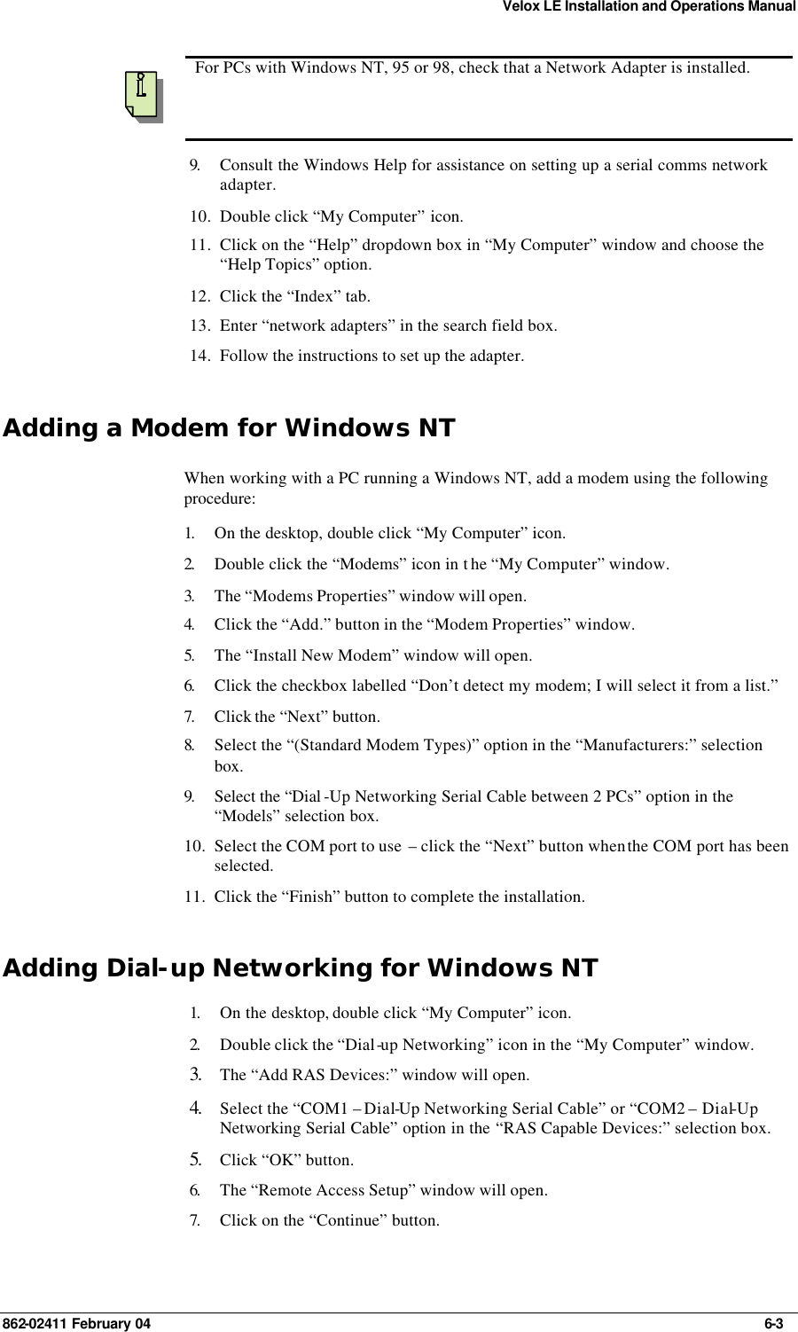 Velox LE Installation and Operations Manual 862-02411 February 04     6-3  For PCs with Windows NT, 95 or 98, check that a Network Adapter is installed. 9.  Consult the Windows Help for assistance on setting up a serial comms network adapter. 10. Double click “My Computer” icon. 11. Click on the “Help” dropdown box in “My Computer” window and choose the “Help Topics” option. 12. Click the “Index” tab. 13. Enter “network adapters” in the search field box. 14. Follow the instructions to set up the adapter. Adding a Modem for Windows NT When working with a PC running a Windows NT, add a modem using the following procedure: 1.  On the desktop, double click “My Computer” icon. 2.  Double click the “Modems” icon in t he “My Computer” window. 3.  The “Modems Properties” window will open. 4.  Click the “Add.” button in the “Modem Properties” window. 5.  The “Install New Modem” window will open. 6.  Click the checkbox labelled “Don’t detect my modem; I will select it from a list.” 7.  Click the “Next” button. 8.  Select the “(Standard Modem Types)” option in the “Manufacturers:” selection box. 9.  Select the “Dial -Up Networking Serial Cable between 2 PCs” option in the “Models” selection box. 10. Select the COM port to use  – click the “Next” button when the COM port has been selected. 11. Click the “Finish” button to complete the installation. Adding Dial-up Networking for Windows NT 1.  On the desktop, double click “My Computer” icon. 2.  Double click the “Dial-up Networking” icon in the “My Computer” window. 3. The “Add RAS Devices:” window will open. 4. Select the “COM1 – Dial-Up Networking Serial Cable” or “COM2 – Dial-Up Networking Serial Cable” option in the “RAS Capable Devices:” selection box. 5. Click “OK” button. 6.  The “Remote Access Setup” window will open. 7.  Click on the “Continue” button. 