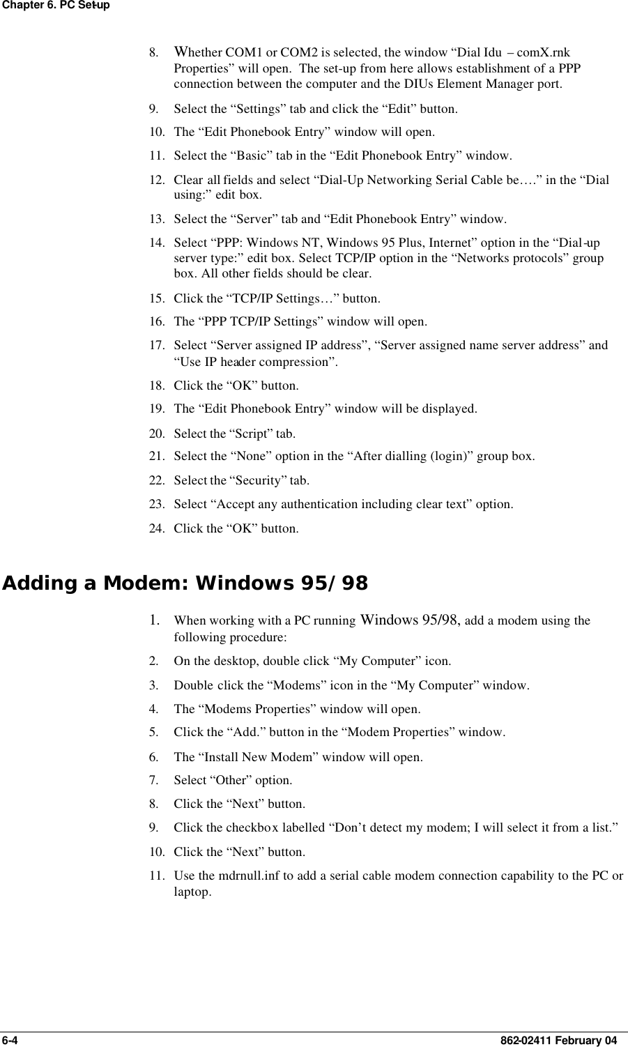 Chapter 6. PC Set-up 6-4    862-02411 February 04 8. Whether COM1 or COM2 is selected, the window “Dial Idu  – comX.rnk Properties” will open.  The set-up from here allows establishment of a PPP connection between the computer and the DIUs Element Manager port. 9. Select the “Settings” tab and click the “Edit” button. 10. The “Edit Phonebook Entry” window will open. 11. Select the “Basic” tab in the “Edit Phonebook Entry” window. 12. Clear all fields and select “Dial-Up Networking Serial Cable be….” in the “Dial using:” edit box. 13. Select the “Server” tab and “Edit Phonebook Entry” window. 14. Select “PPP: Windows NT, Windows 95 Plus, Internet” option in the “Dial-up server type:” edit box. Select TCP/IP option in the “Networks protocols” group box. All other fields should be clear. 15. Click the “TCP/IP Settings…” button. 16. The “PPP TCP/IP Settings” window will open. 17. Select “Server assigned IP address”, “Server assigned name server address” and “Use IP header compression”. 18. Click the “OK” button. 19. The “Edit Phonebook Entry” window will be displayed. 20. Select the “Script” tab. 21. Select the “None” option in the “After dialling (login)” group box. 22. Select the “Security” tab. 23. Select “Accept any authentication including clear text” option. 24. Click the “OK” button. Adding a Modem: Windows 95/98 1. When working with a PC running Windows 95/98, add a modem using the following procedure: 2. On the desktop, double click “My Computer” icon. 3. Double click the “Modems” icon in the “My Computer” window. 4. The “Modems Properties” window will open. 5. Click the “Add.” button in the “Modem Properties” window. 6. The “Install New Modem” window will open. 7. Select “Other” option. 8. Click the “Next” button. 9. Click the checkbox labelled “Don’t detect my modem; I will select it from a list.” 10. Click the “Next” button. 11. Use the mdrnull.inf to add a serial cable modem connection capability to the PC or laptop. 